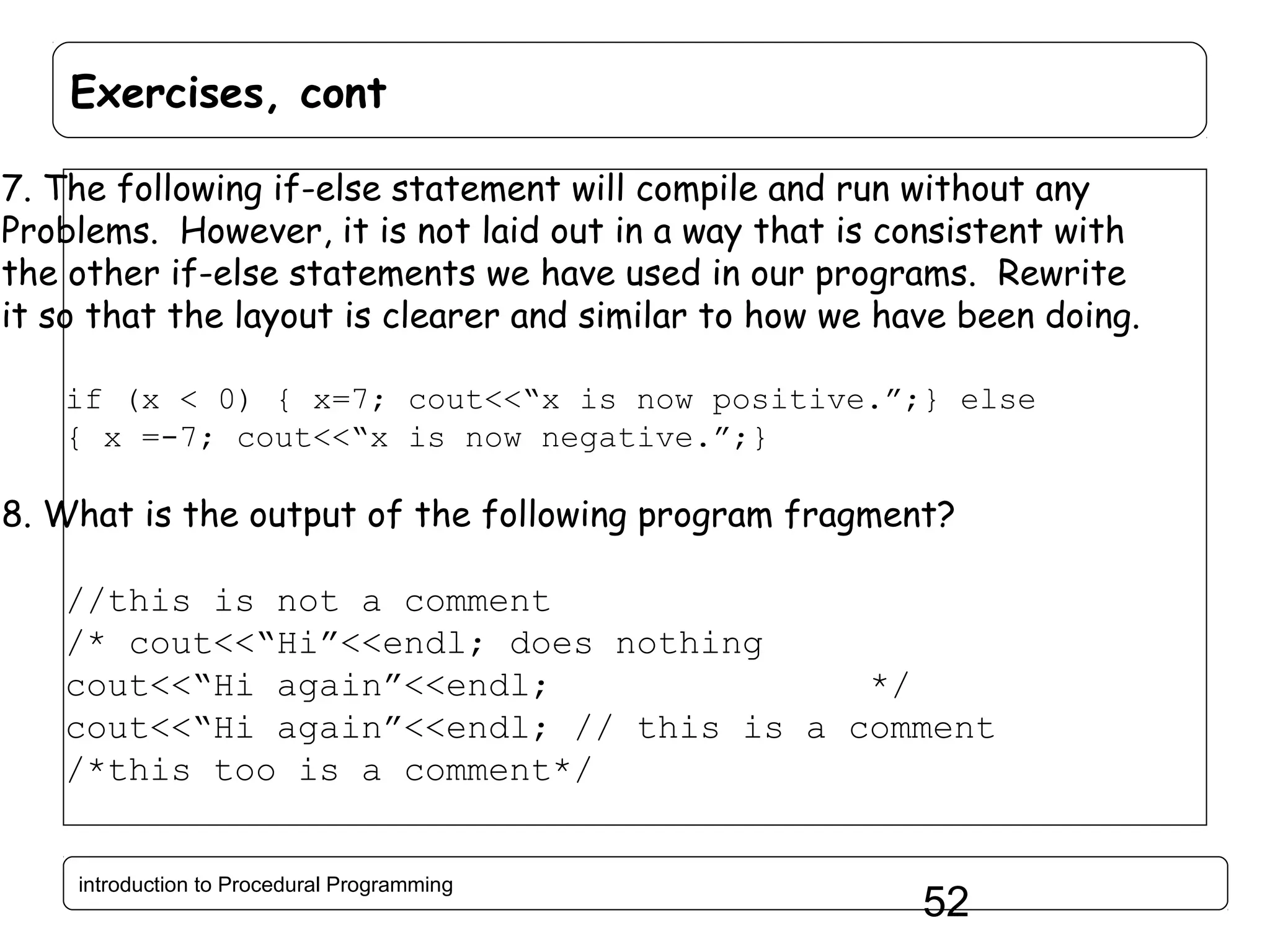 Exercises, cont 7. The following if-else statement will compile and run without any Problems. However, it is not laid out in a way that is consistent with the other if-else statements we have used in our programs. Rewrite it so that the layout is clearer and similar to how we have been doing. if (x < 0) { x=7; cout<<“x is now positive.”;} else { x =-7; cout<<“x is now negative.”;} 8. What is the output of the following program fragment? //this is not a comment /* cout<<“Hi”<<endl; does nothing cout<<“Hi again”<<endl; */ cout<<“Hi again”<<endl; // this is a comment /*this too is a comment*/ introduction to Procedural Programming 52 