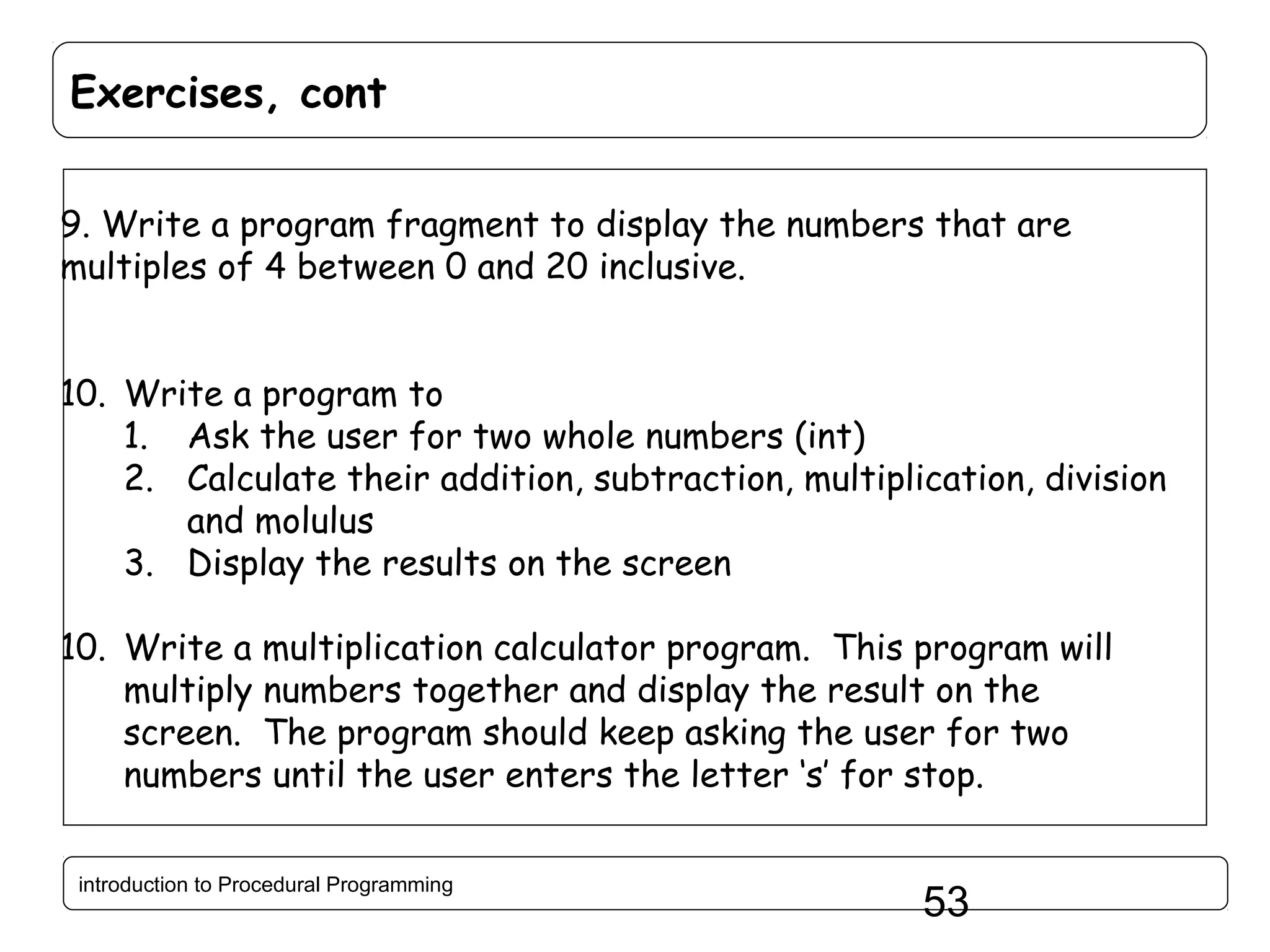 Exercises, cont 9. Write a program fragment to display the numbers that are multiples of 4 between 0 and 20 inclusive. 10. Write a program to 1. Ask the user for two whole numbers (int) 2. Calculate their addition, subtraction, multiplication, division and molulus 3. Display the results on the screen 10. Write a multiplication calculator program. This program will multiply numbers together and display the result on the screen. The program should keep asking the user for two numbers until the user enters the letter ‘s’ for stop. introduction to Procedural Programming 53 