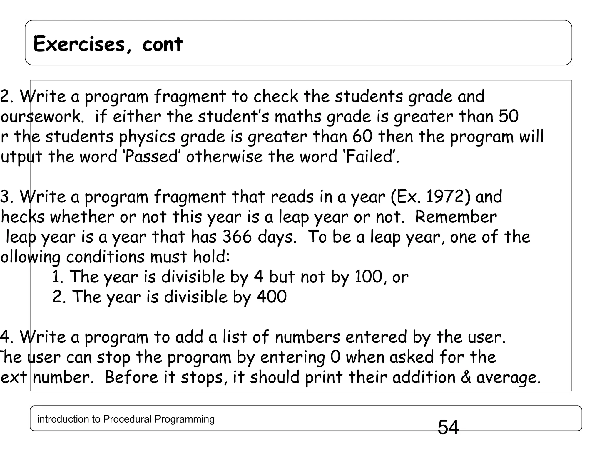 Exercises, cont 2. Write a program fragment to check the students grade and coursework. if either the student’s maths grade is greater than 50 or the students physics grade is greater than 60 then the program will output the word ‘Passed’ otherwise the word ‘Failed’. 3. Write a program fragment that reads in a year (Ex. 1972) and checks whether or not this year is a leap year or not. Remember a leap year is a year that has 366 days. To be a leap year, one of the following conditions must hold: 1. The year is divisible by 4 but not by 100, or 2. The year is divisible by 400 4. Write a program to add a list of numbers entered by the user. The user can stop the program by entering 0 when asked for the next number. Before it stops, it should print their addition & average. introduction to Procedural Programming 54 