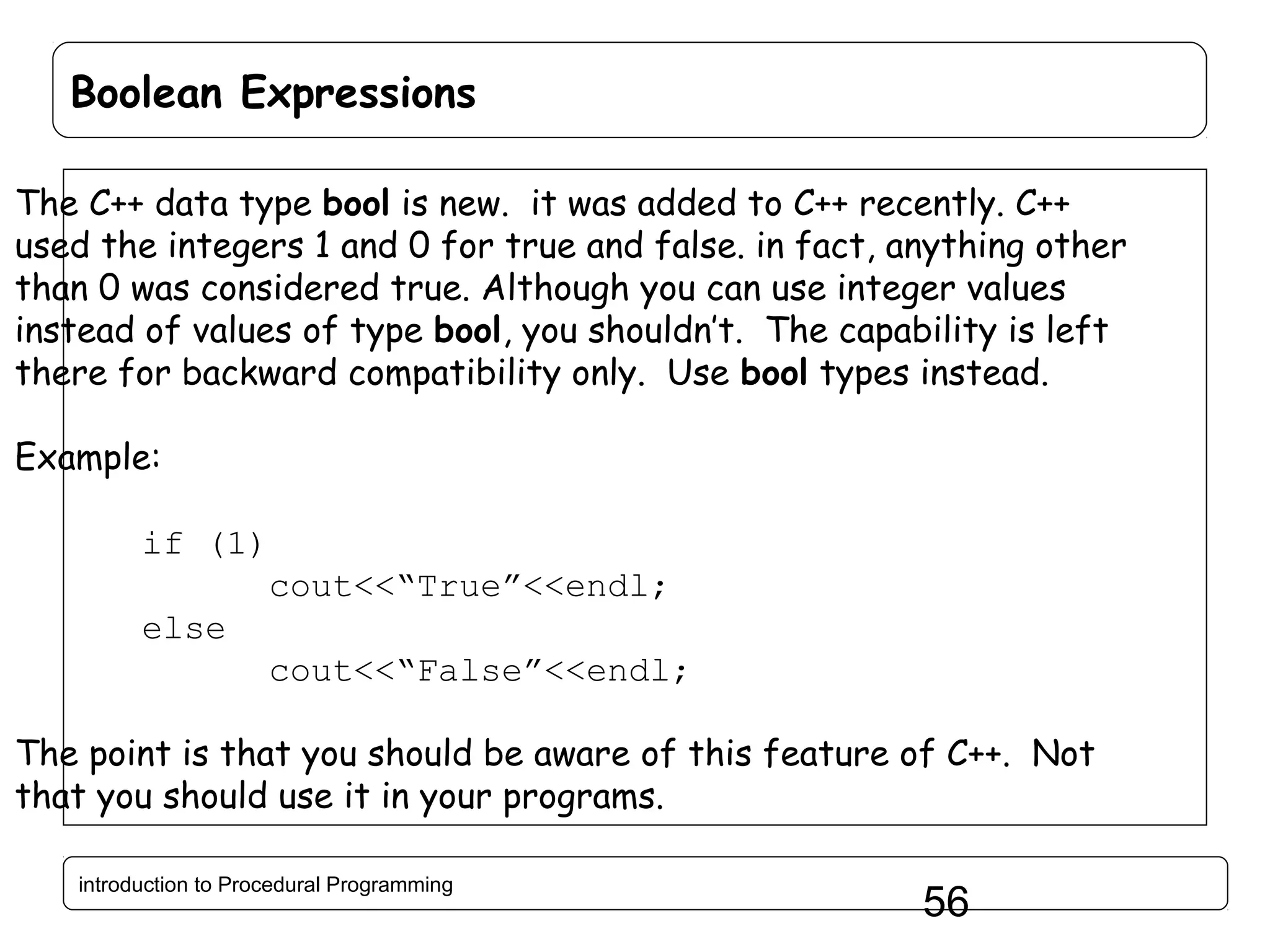 Boolean Expressions The C++ data type bool is new. it was added to C++ recently. C++ used the integers 1 and 0 for true and false. in fact, anything other than 0 was considered true. Although you can use integer values instead of values of type bool, you shouldn’t. The capability is left there for backward compatibility only. Use bool types instead. Example: if (1) cout<<“True”<<endl; else cout<<“False”<<endl; The point is that you should be aware of this feature of C++. Not that you should use it in your programs. introduction to Procedural Programming 56 