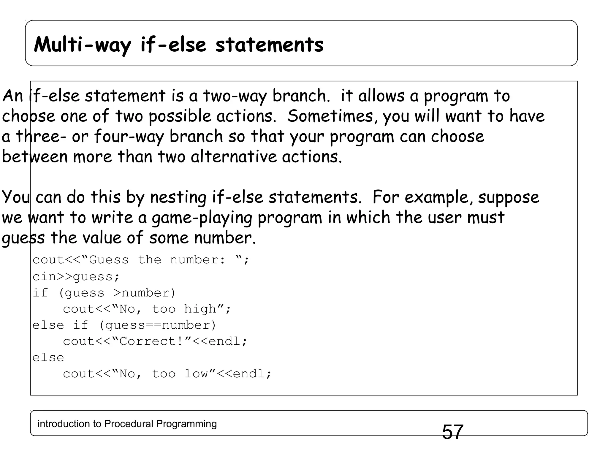 Multi-way if-else statements An if-else statement is a two-way branch. it allows a program to choose one of two possible actions. Sometimes, you will want to have a three- or four-way branch so that your program can choose between more than two alternative actions. You can do this by nesting if-else statements. For example, suppose we want to write a game-playing program in which the user must guess the value of some number. cout<<“Guess the number: “; cin>>guess; if (guess >number) cout<<“No, too high”; else if (guess==number) cout<<“Correct!”<<endl; else cout<<“No, too low”<<endl; introduction to Procedural Programming 57 