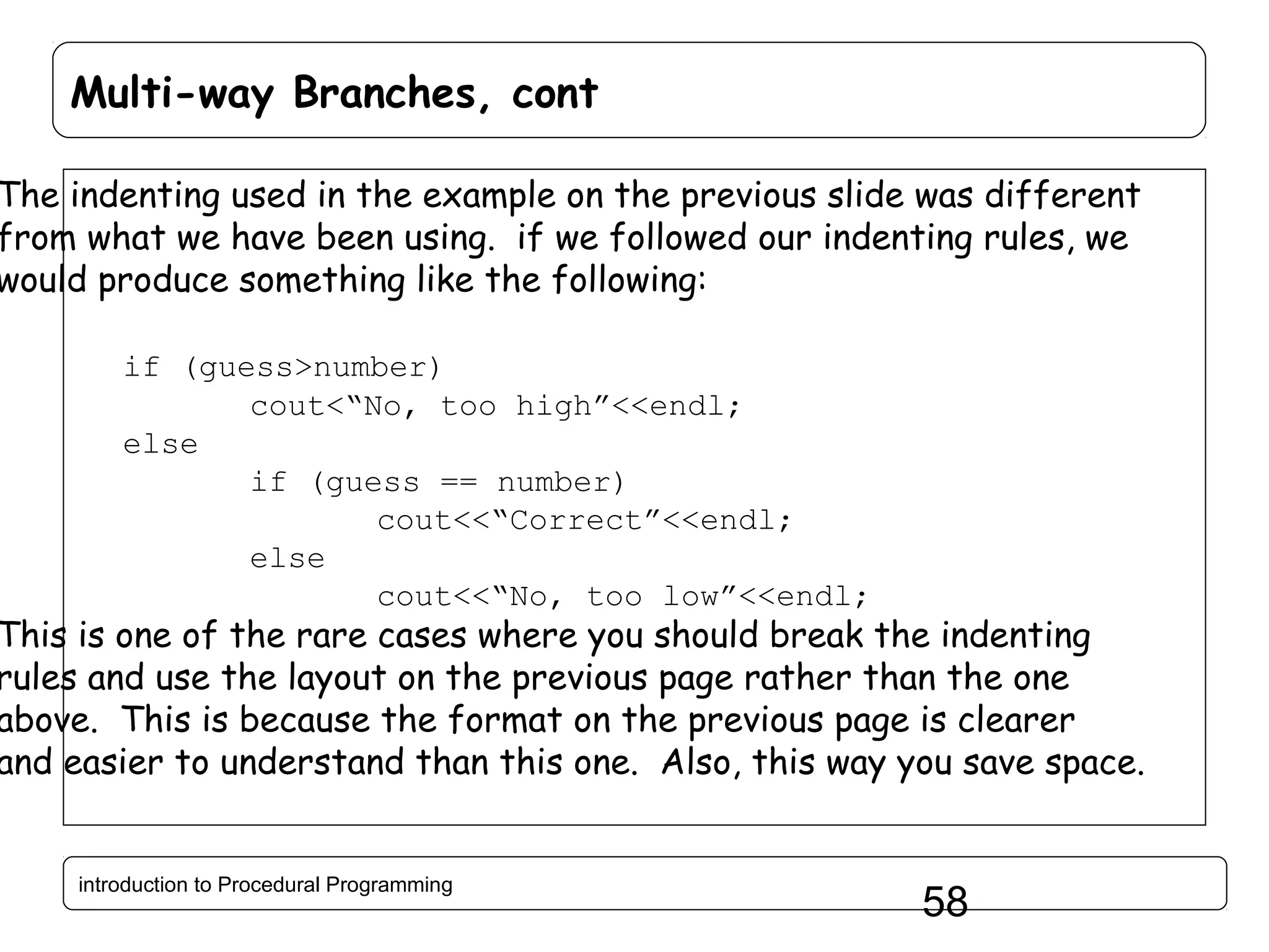 Multi-way Branches, cont The indenting used in the example on the previous slide was different from what we have been using. if we followed our indenting rules, we would produce something like the following: if (guess>number) cout<“No, too high”<<endl; else if (guess == number) cout<<“Correct”<<endl; else cout<<“No, too low”<<endl; This is one of the rare cases where you should break the indenting rules and use the layout on the previous page rather than the one above. This is because the format on the previous page is clearer and easier to understand than this one. Also, this way you save space. introduction to Procedural Programming 58 