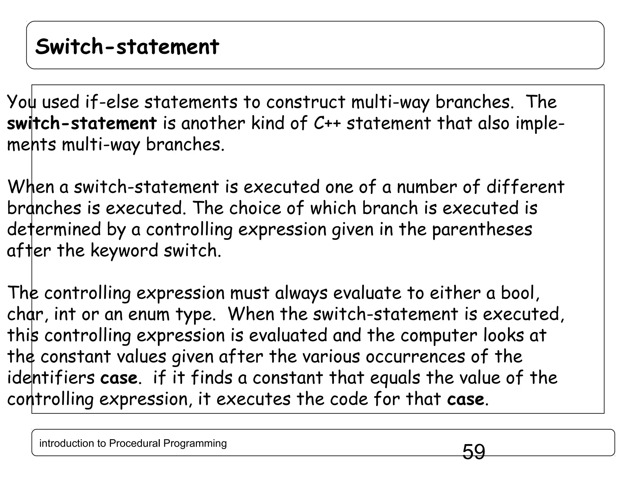 Switch-statement You used if-else statements to construct multi-way branches. The switch-statement is another kind of C++ statement that also implements multi-way branches. When a switch-statement is executed one of a number of different branches is executed. The choice of which branch is executed is determined by a controlling expression given in the parentheses after the keyword switch. The controlling expression must always evaluate to either a bool, char, int or an enum type. When the switch-statement is executed, this controlling expression is evaluated and the computer looks at the constant values given after the various occurrences of the identifiers case. if it finds a constant that equals the value of the controlling expression, it executes the code for that case. introduction to Procedural Programming 59 