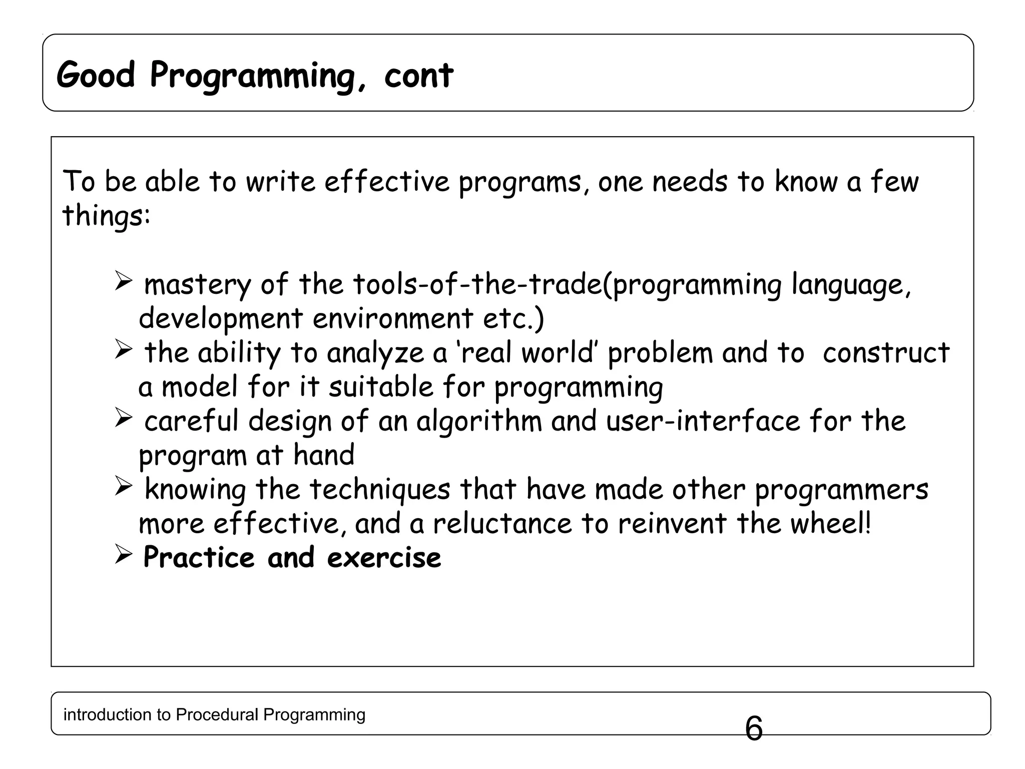 Good Programming, cont To be able to write effective programs, one needs to know a few things:  mastery of the tools-of-the-trade(programming language, development environment etc.)  the ability to analyze a ‘real world’ problem and to construct a model for it suitable for programming  careful design of an algorithm and user-interface for the program at hand  knowing the techniques that have made other programmers more effective, and a reluctance to reinvent the wheel!  Practice and exercise introduction to Procedural Programming 6 