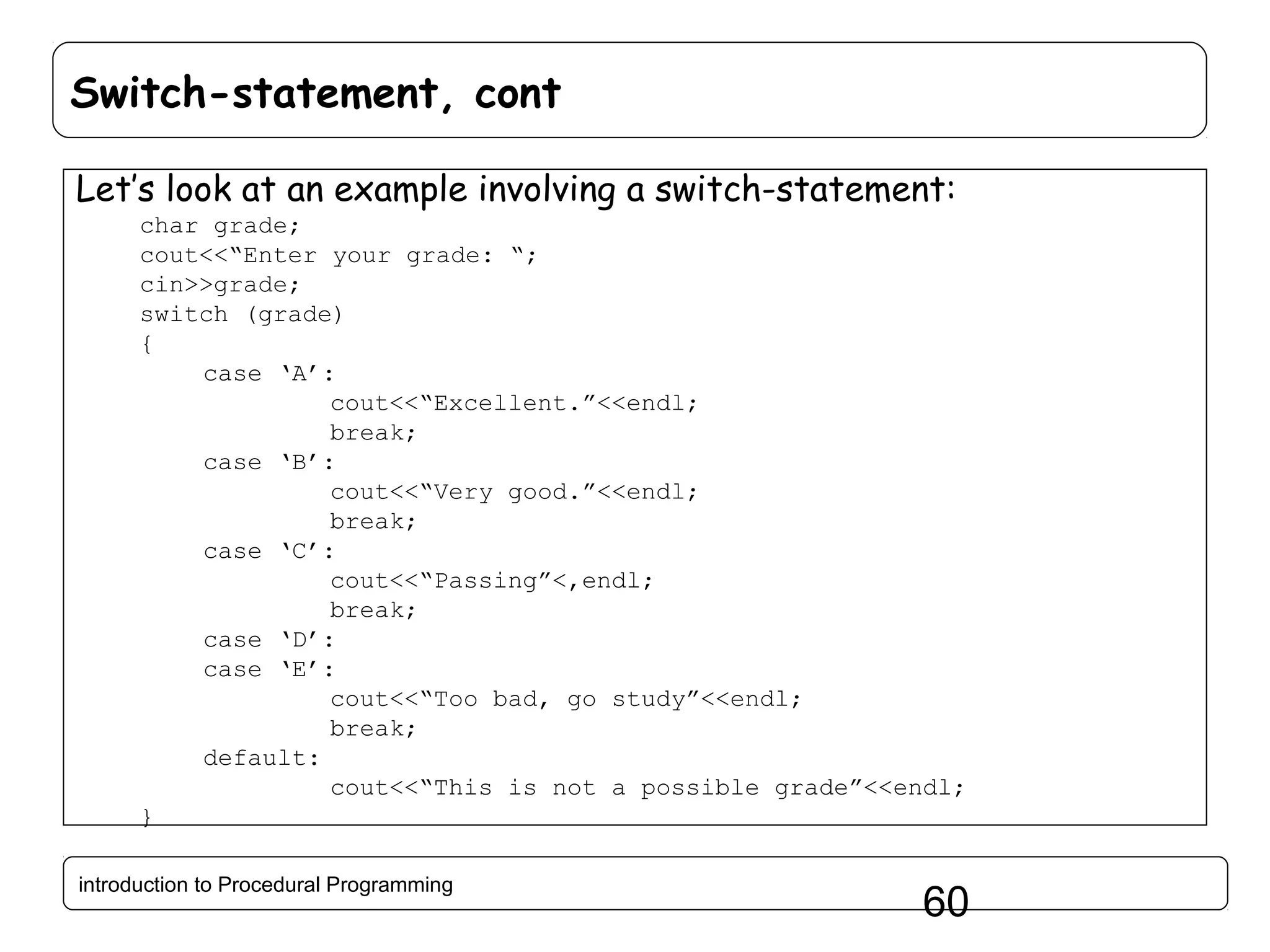 Switch-statement, cont Let’s look at an example involving a switch-statement: char grade; cout<<“Enter your grade: “; cin>>grade; switch (grade) { case ‘A’: cout<<“Excellent.”<<endl; break; case ‘B’: cout<<“Very good.”<<endl; break; case ‘C’: cout<<“Passing”<,endl; break; case ‘D’: case ‘E’: cout<<“Too bad, go study”<<endl; break; default: cout<<“This is not a possible grade”<<endl; } introduction to Procedural Programming 60 