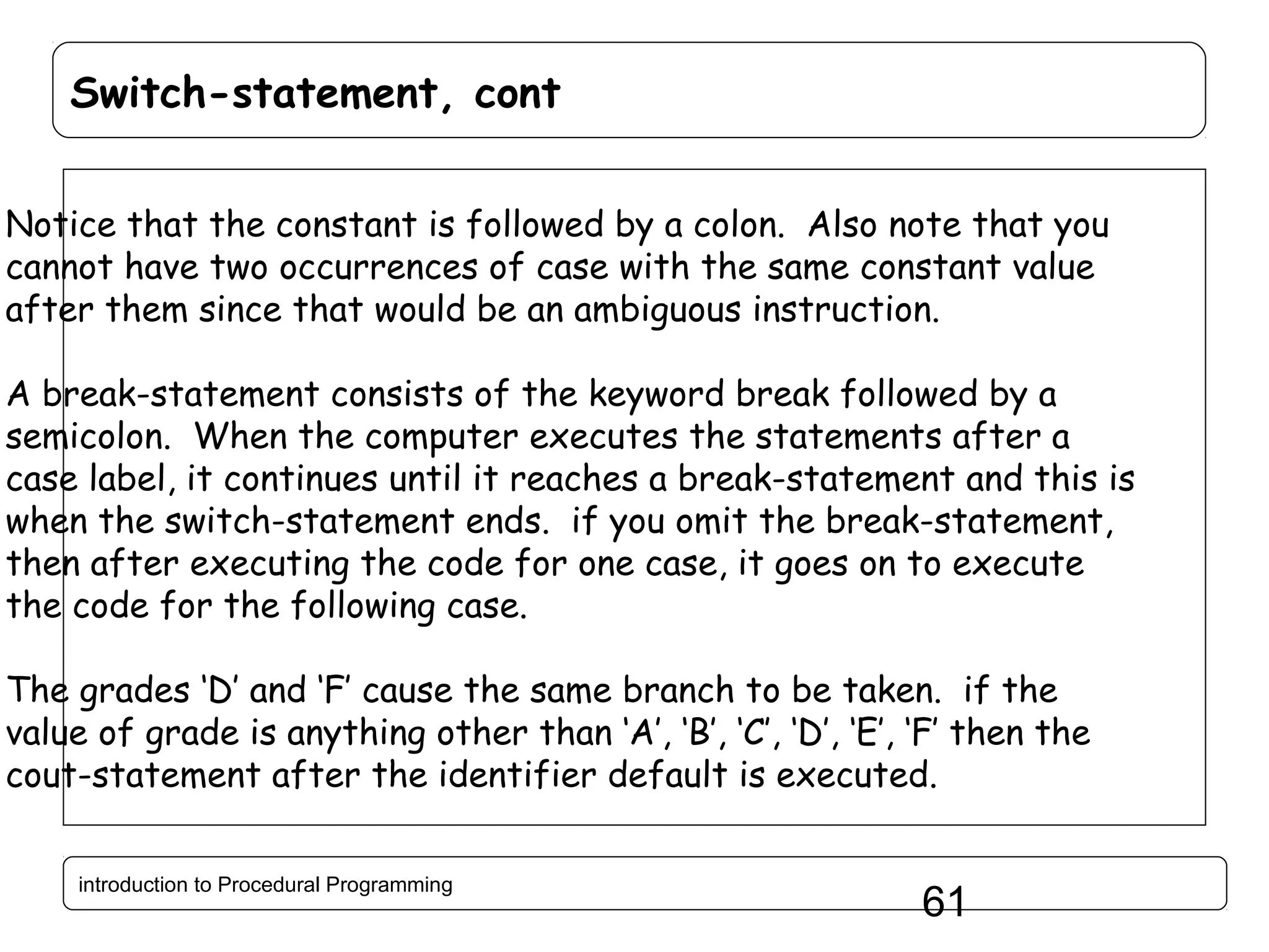 Switch-statement, cont Notice that the constant is followed by a colon. Also note that you cannot have two occurrences of case with the same constant value after them since that would be an ambiguous instruction. A break-statement consists of the keyword break followed by a semicolon. When the computer executes the statements after a case label, it continues until it reaches a break-statement and this is when the switch-statement ends. if you omit the break-statement, then after executing the code for one case, it goes on to execute the code for the following case. The grades ‘D’ and ‘F’ cause the same branch to be taken. if the value of grade is anything other than ‘A’, ‘B’, ‘C’, ‘D’, ‘E’, ‘F’ then the cout-statement after the identifier default is executed. introduction to Procedural Programming 61 