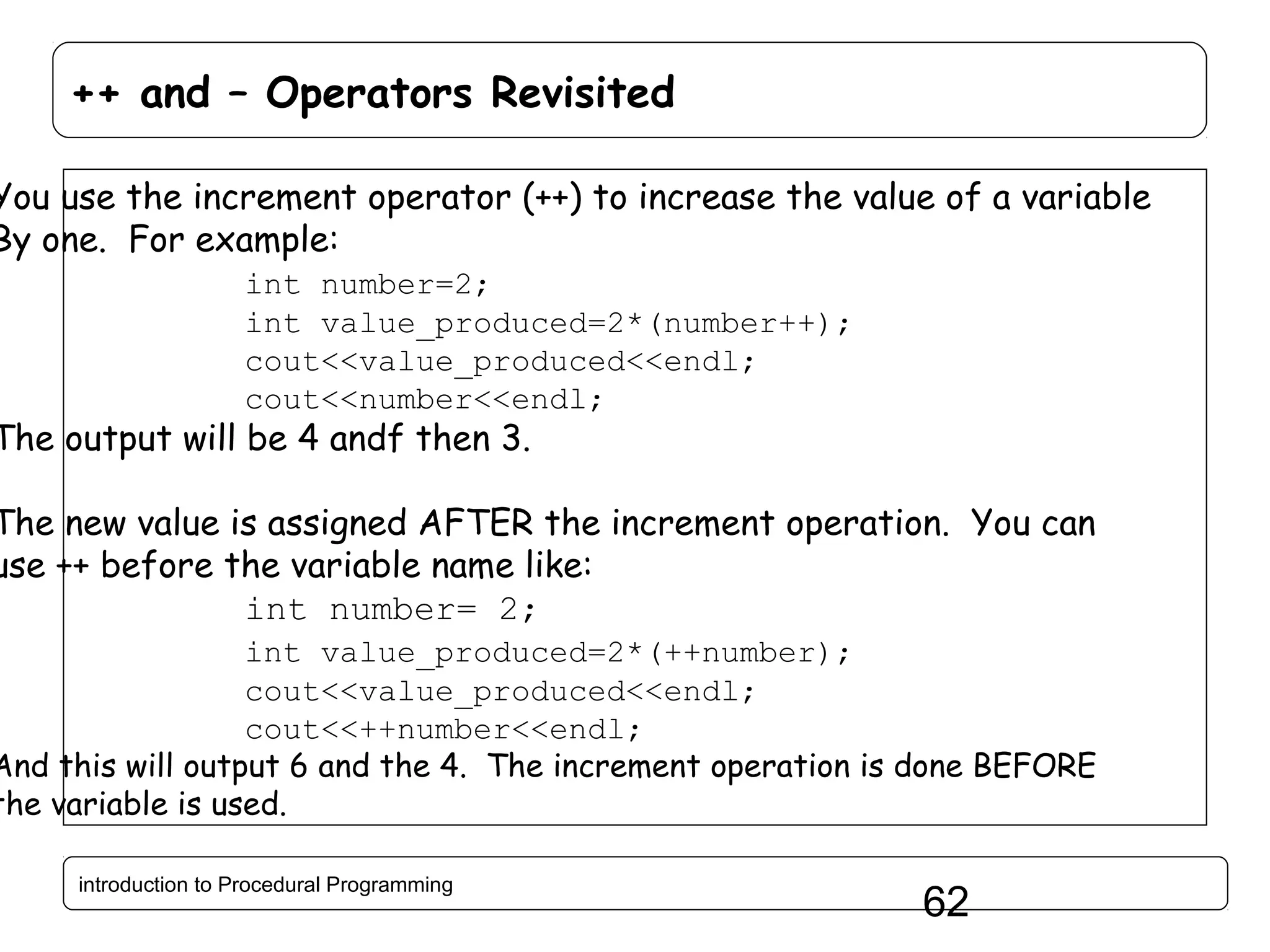 ++ and – Operators Revisited You use the increment operator (++) to increase the value of a variable By one. For example: int number=2; int value_produced=2*(number++); cout<<value_produced<<endl; cout<<number<<endl; The output will be 4 andf then 3. The new value is assigned AFTER the increment operation. You can use ++ before the variable name like: int number= 2; int value_produced=2*(++number); cout<<value_produced<<endl; cout<<++number<<endl; And this will output 6 and the 4. The increment operation is done BEFORE the variable is used. introduction to Procedural Programming 62 