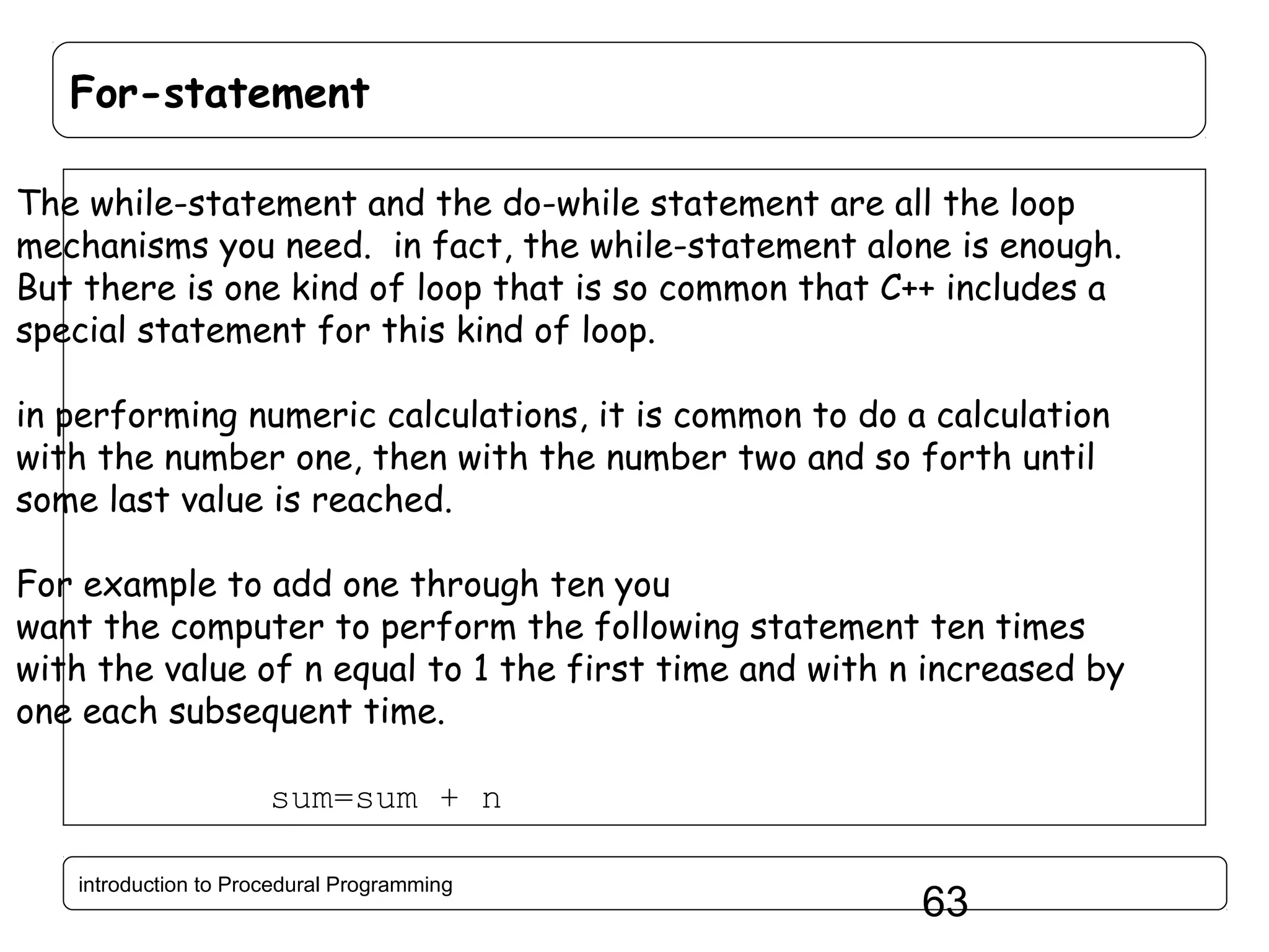 For-statement The while-statement and the do-while statement are all the loop mechanisms you need. in fact, the while-statement alone is enough. But there is one kind of loop that is so common that C++ includes a special statement for this kind of loop. in performing numeric calculations, it is common to do a calculation with the number one, then with the number two and so forth until some last value is reached. For example to add one through ten you want the computer to perform the following statement ten times with the value of n equal to 1 the first time and with n increased by one each subsequent time. sum=sum + n introduction to Procedural Programming 63 