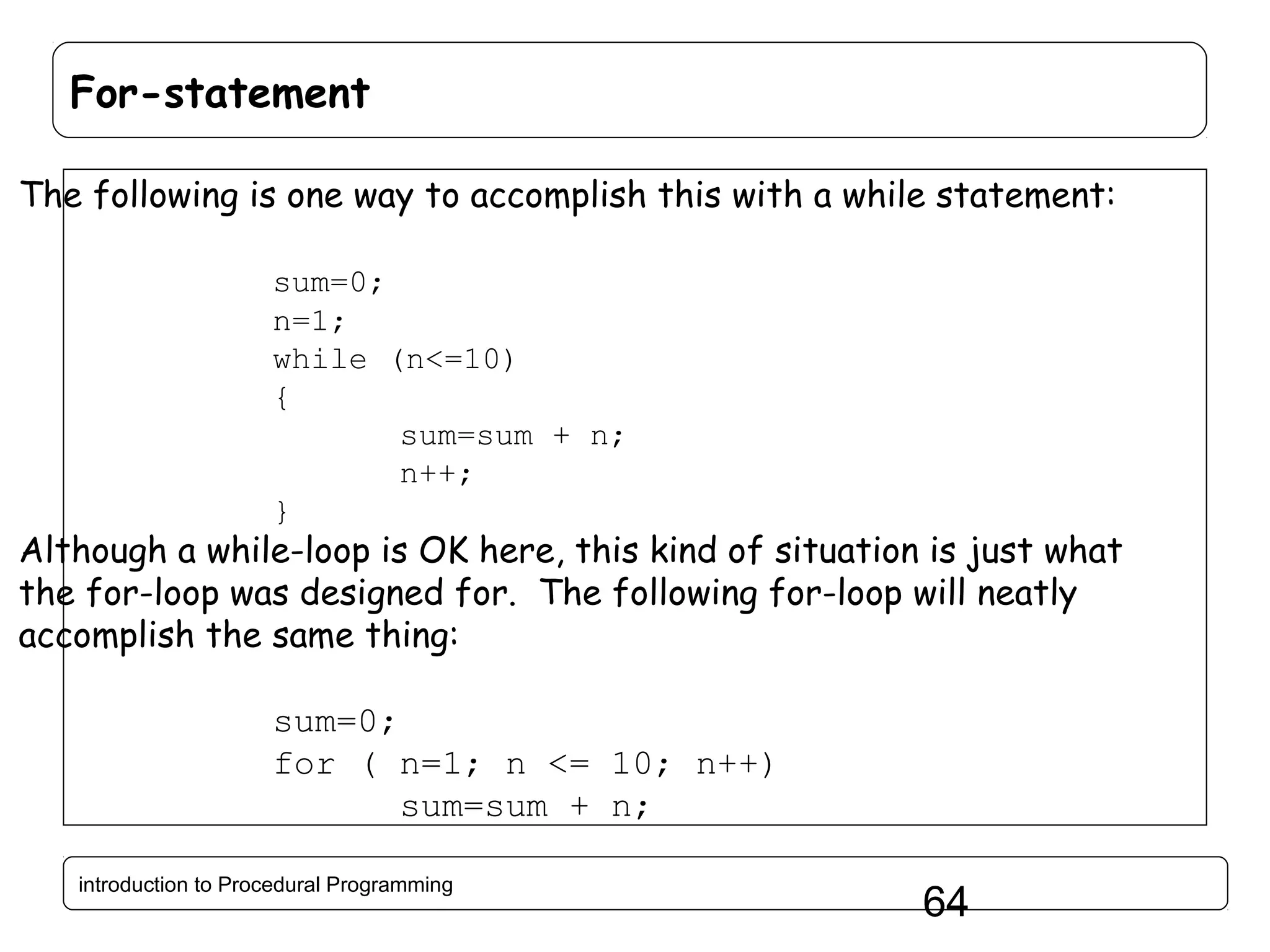 For-statement The following is one way to accomplish this with a while statement: sum=0; n=1; while (n<=10) { sum=sum + n; n++; } Although a while-loop is OK here, this kind of situation is just what the for-loop was designed for. The following for-loop will neatly accomplish the same thing: sum=0; for ( n=1; n <= 10; n++) sum=sum + n; introduction to Procedural Programming 64 