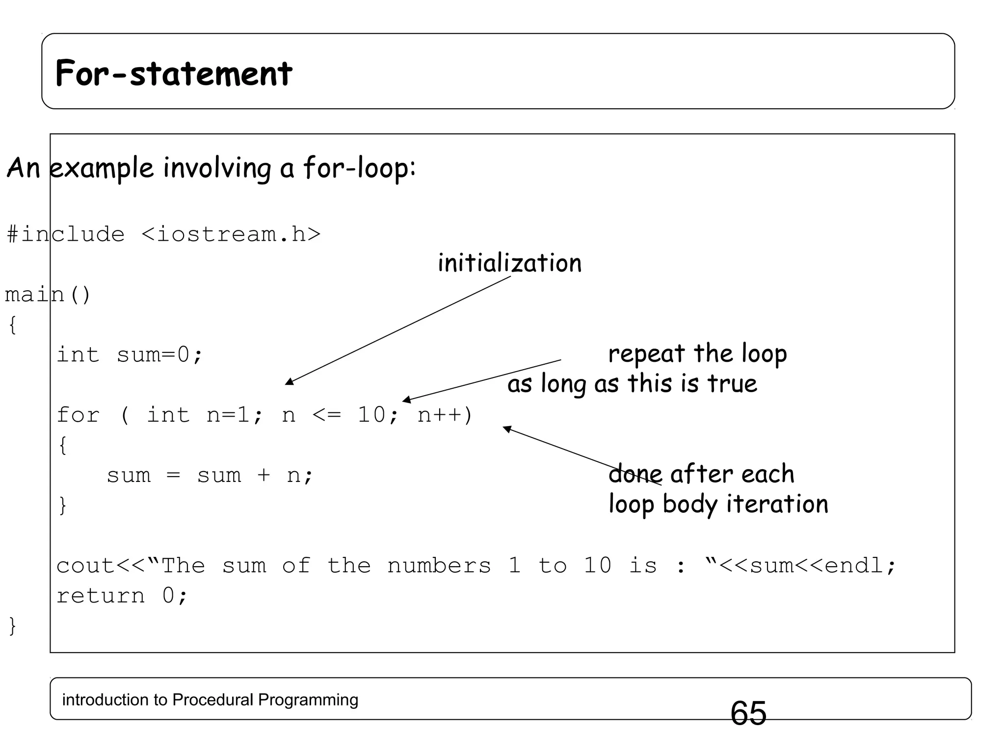 For-statement An example involving a for-loop: #include <iostream.h> initialization main() { int sum=0; for ( int n=1; n <= 10; n++) { sum = sum + n; } repeat the loop as long as this is true done after each loop body iteration cout<<“The sum of the numbers 1 to 10 is : “<<sum<<endl; return 0; } introduction to Procedural Programming 65 