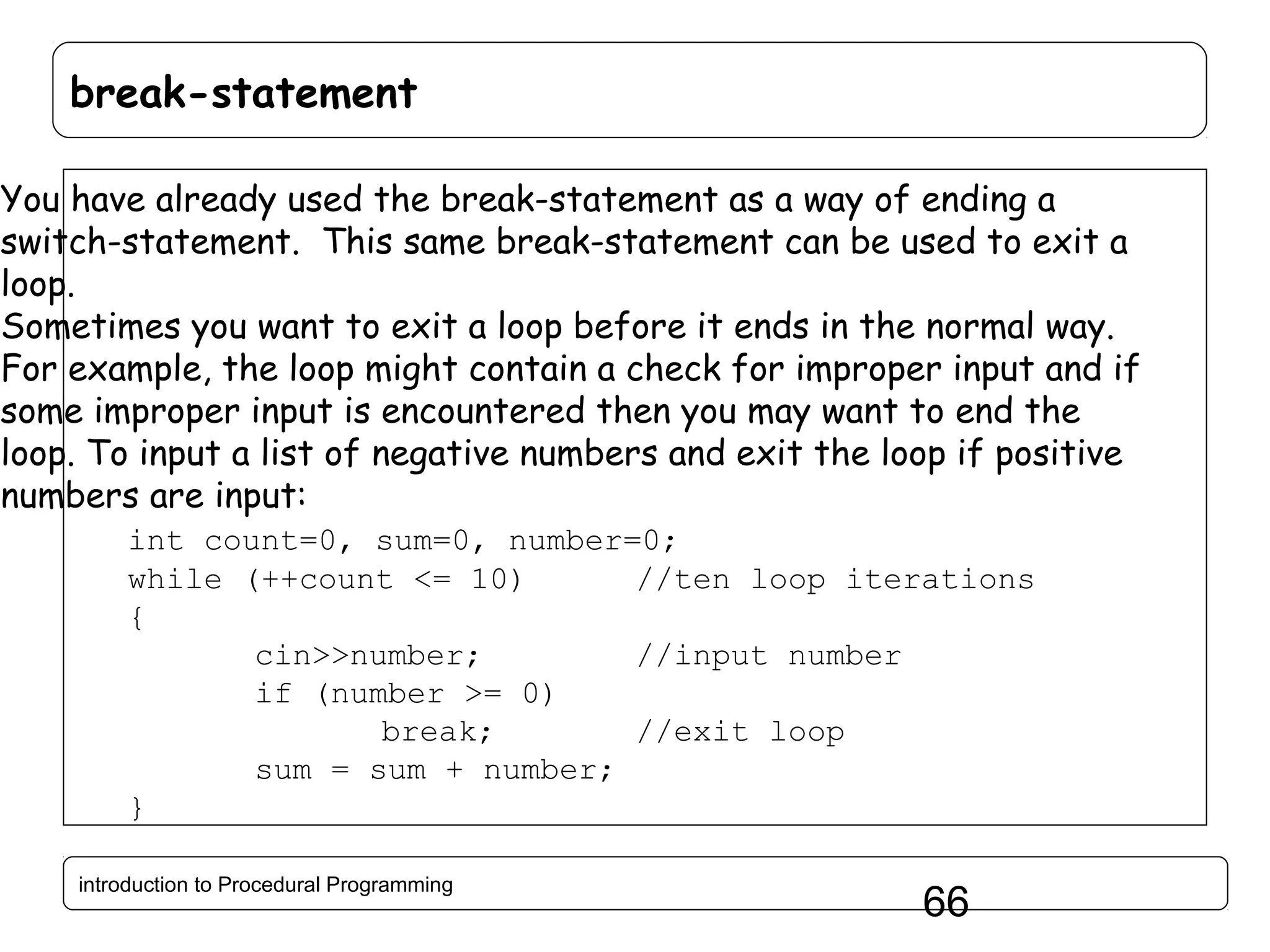 break-statement You have already used the break-statement as a way of ending a switch-statement. This same break-statement can be used to exit a loop. Sometimes you want to exit a loop before it ends in the normal way. For example, the loop might contain a check for improper input and if some improper input is encountered then you may want to end the loop. To input a list of negative numbers and exit the loop if positive numbers are input: int count=0, sum=0, number=0; while (++count <= 10) //ten loop iterations { cin>>number; //input number if (number >= 0) break; //exit loop sum = sum + number; } introduction to Procedural Programming 66 