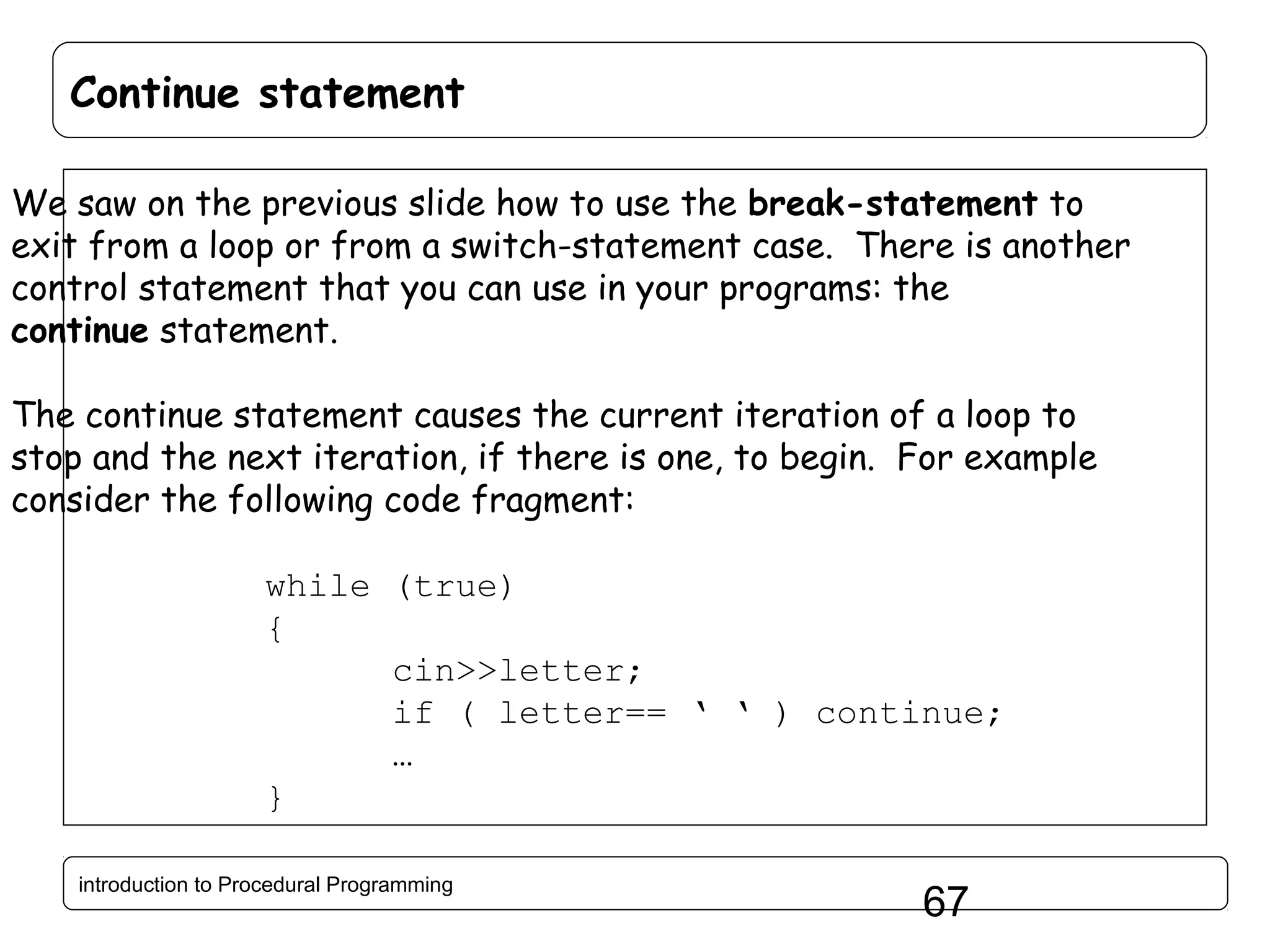 Continue statement We saw on the previous slide how to use the break-statement to exit from a loop or from a switch-statement case. There is another control statement that you can use in your programs: the continue statement. The continue statement causes the current iteration of a loop to stop and the next iteration, if there is one, to begin. For example consider the following code fragment: while (true) { cin>>letter; if ( letter== ‘ ‘ ) continue; … } introduction to Procedural Programming 67 