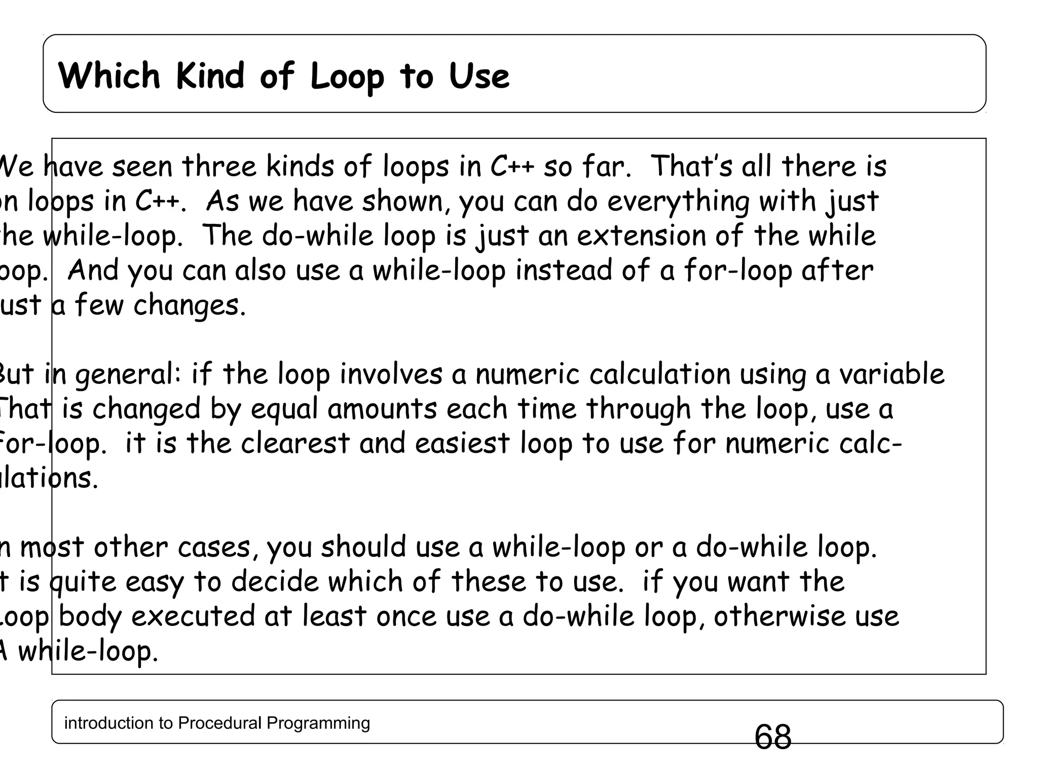 Which Kind of Loop to Use We have seen three kinds of loops in C++ so far. That’s all there is on loops in C++. As we have shown, you can do everything with just the while-loop. The do-while loop is just an extension of the while oop. And you can also use a while-loop instead of a for-loop after ust a few changes. But in general: if the loop involves a numeric calculation using a variable That is changed by equal amounts each time through the loop, use a For-loop. it is the clearest and easiest loop to use for numeric calculations. n most other cases, you should use a while-loop or a do-while loop. t is quite easy to decide which of these to use. if you want the Loop body executed at least once use a do-while loop, otherwise use A while-loop. introduction to Procedural Programming 68 