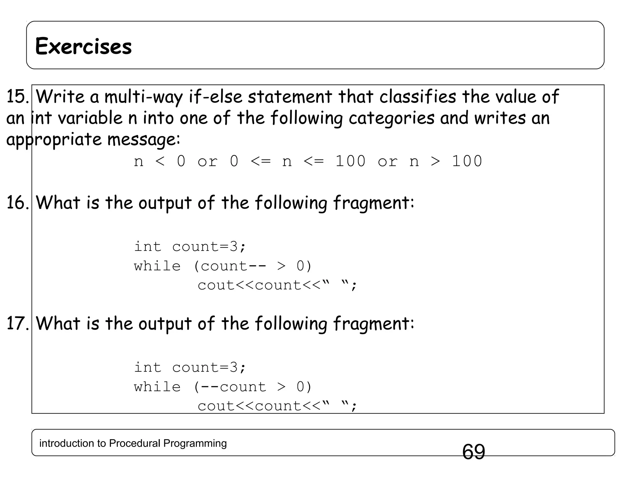 Exercises 15. Write a multi-way if-else statement that classifies the value of an int variable n into one of the following categories and writes an appropriate message: n < 0 or 0 <= n <= 100 or n > 100 16. What is the output of the following fragment: int count=3; while (count-- > 0) cout<<count<<“ “; 17. What is the output of the following fragment: int count=3; while (--count > 0) cout<<count<<“ “; introduction to Procedural Programming 69 