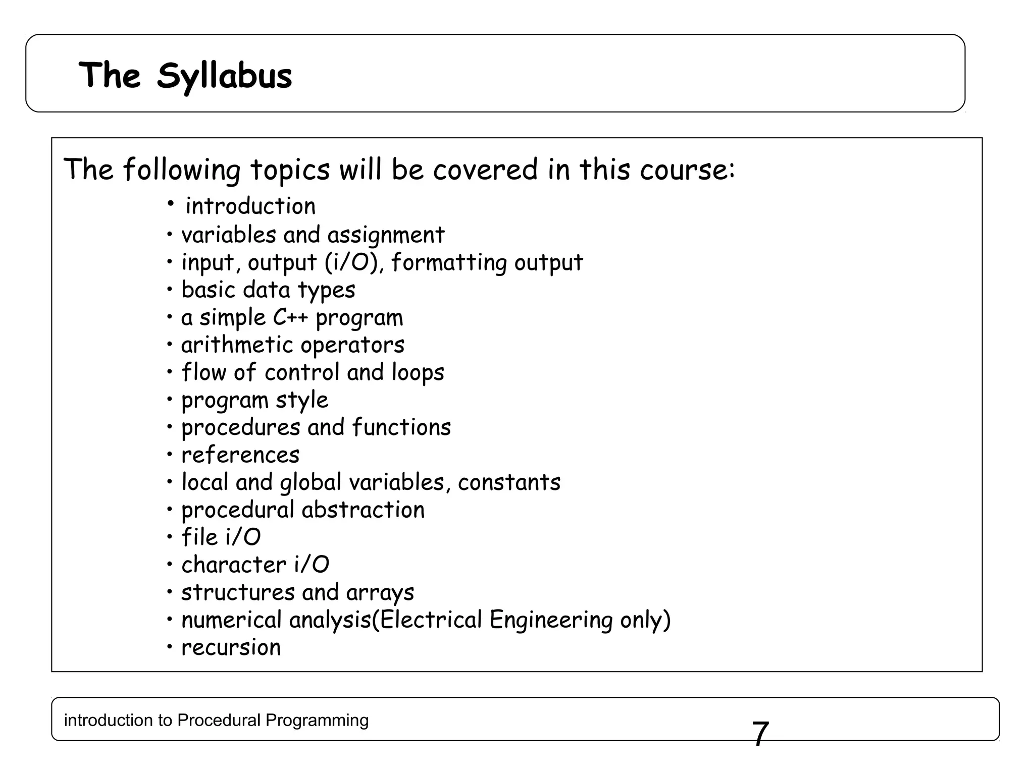 The Syllabus The following topics will be covered in this course: • introduction • • • • • • • • • • • • • • • • variables and assignment input, output (i/O), formatting output basic data types a simple C++ program arithmetic operators flow of control and loops program style procedures and functions references local and global variables, constants procedural abstraction file i/O character i/O structures and arrays numerical analysis(Electrical Engineering only) recursion introduction to Procedural Programming 7 