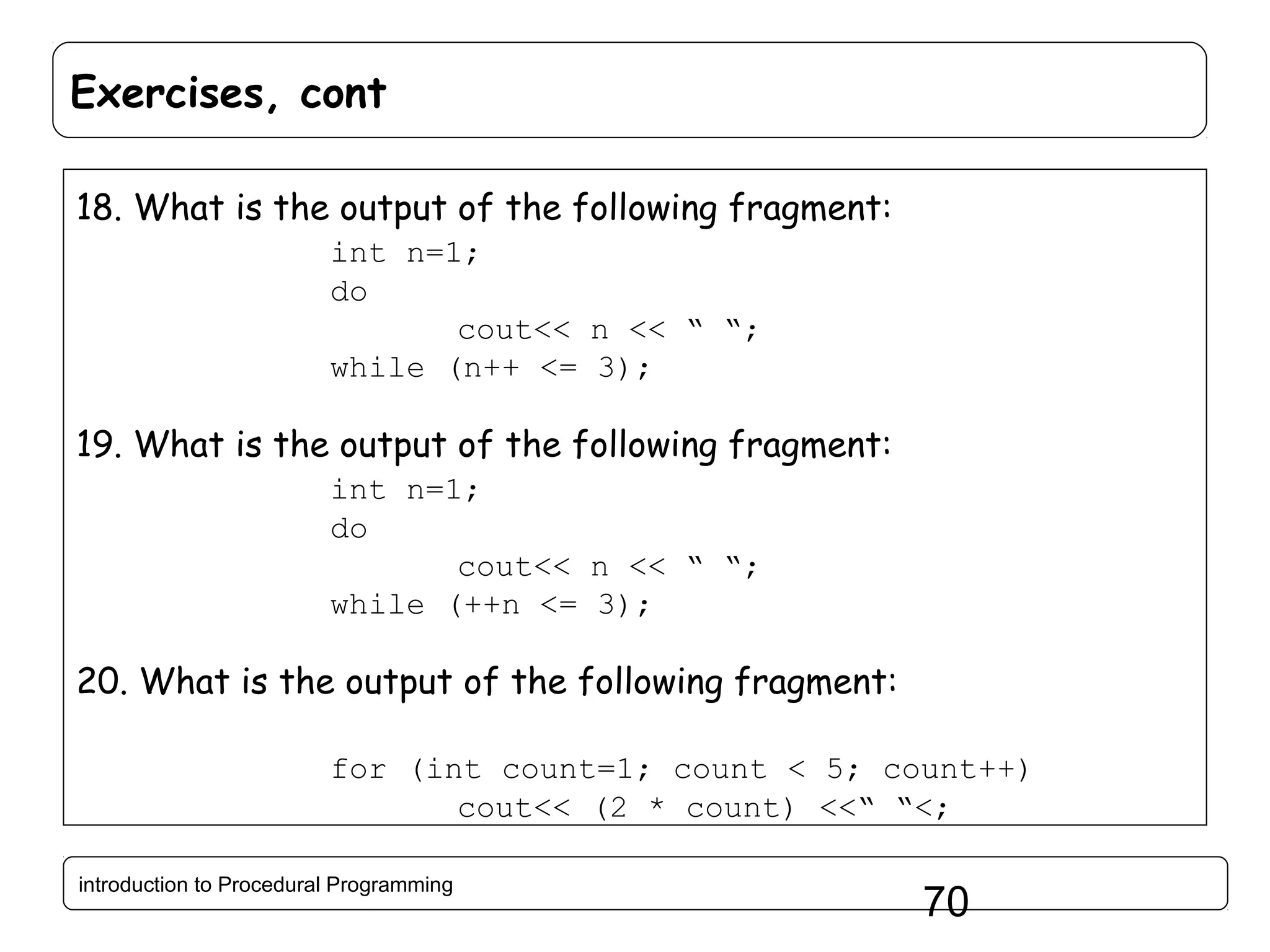 Exercises, cont 18. What is the output of the following fragment: int n=1; do cout<< n << “ “; while (n++ <= 3); 19. What is the output of the following fragment: int n=1; do cout<< n << “ “; while (++n <= 3); 20. What is the output of the following fragment: for (int count=1; count < 5; count++) cout<< (2 * count) <<“ “<; introduction to Procedural Programming 70 