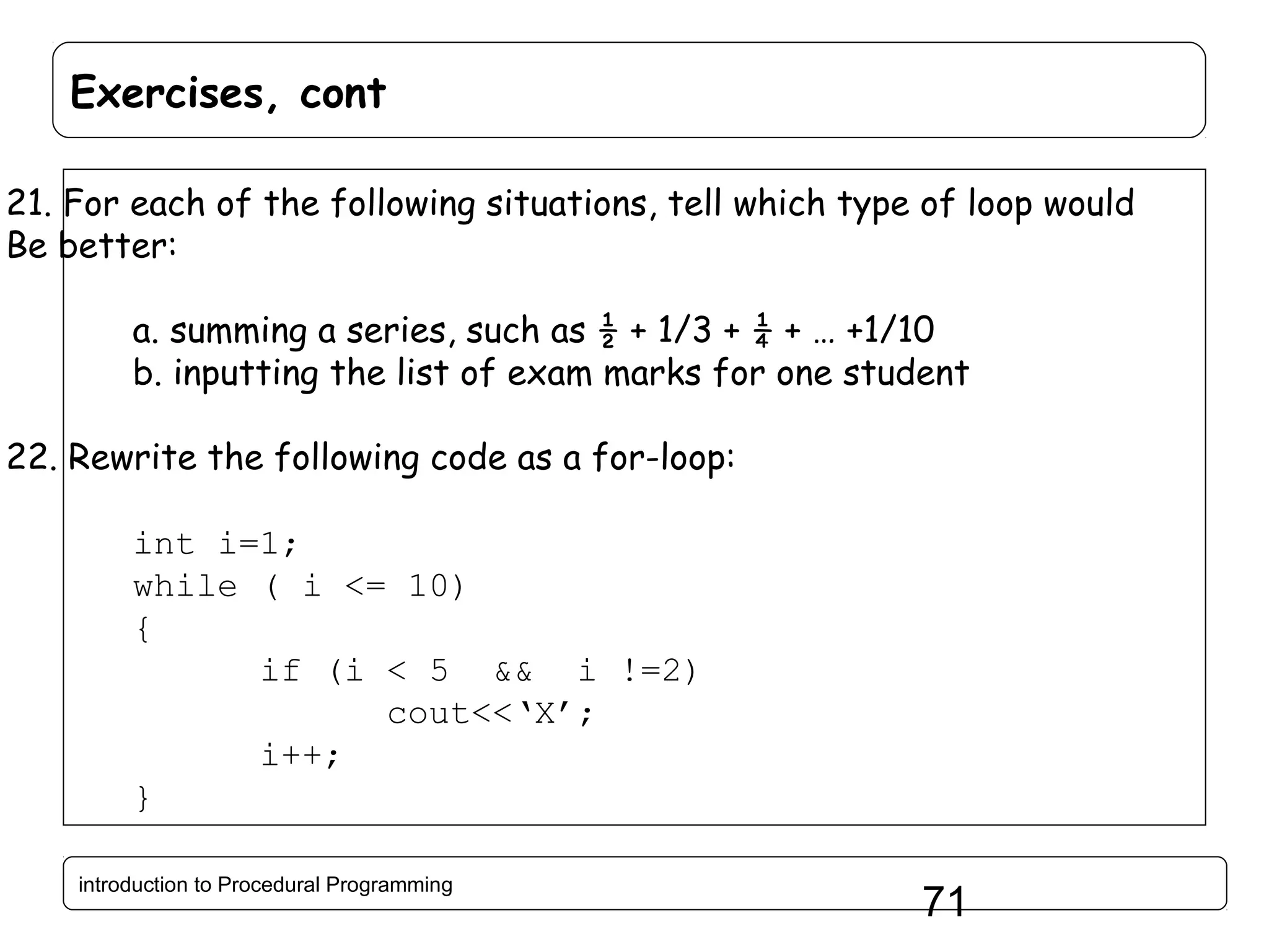 Exercises, cont 21. For each of the following situations, tell which type of loop would Be better: a. summing a series, such as ½ + 1/3 + ¼ + … +1/10 b. inputting the list of exam marks for one student 22. Rewrite the following code as a for-loop: int i=1; while ( i <= 10) { if (i < 5 && i !=2) cout<<‘X’; i++; } introduction to Procedural Programming 71 