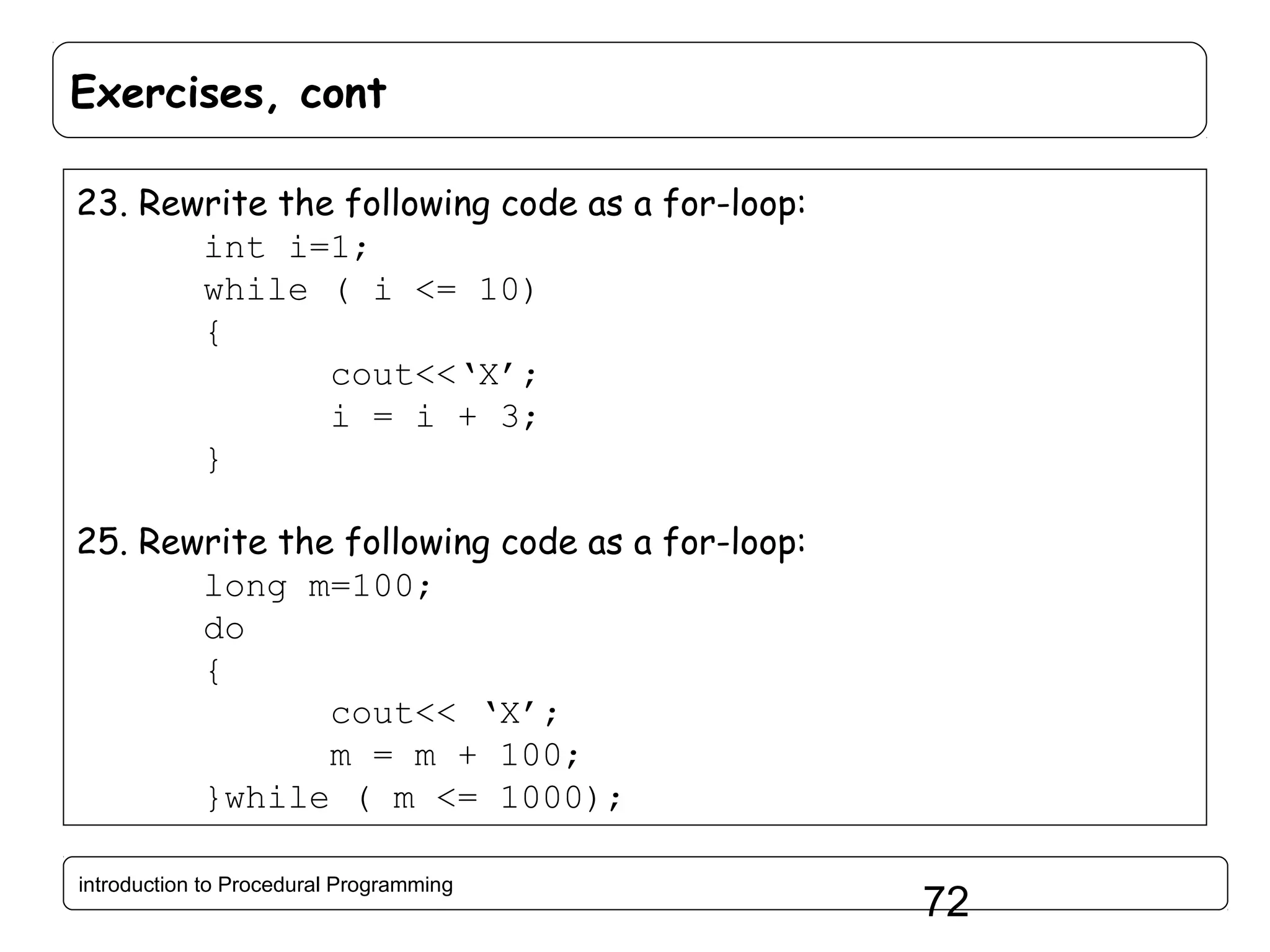 Exercises, cont 23. Rewrite the following code as a for-loop: int i=1; while ( i <= 10) { cout<<‘X’; i = i + 3; } 25. Rewrite the following code as a for-loop: long m=100; do { cout<< ‘X’; m = m + 100; }while ( m <= 1000); introduction to Procedural Programming 72 