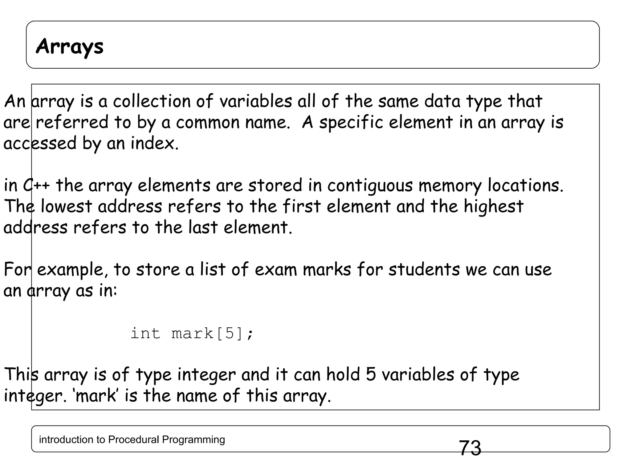 Arrays An array is a collection of variables all of the same data type that are referred to by a common name. A specific element in an array is accessed by an index. in C++ the array elements are stored in contiguous memory locations. The lowest address refers to the first element and the highest address refers to the last element. For example, to store a list of exam marks for students we can use an array as in: int mark[5]; This array is of type integer and it can hold 5 variables of type integer. ‘mark’ is the name of this array. introduction to Procedural Programming 73 