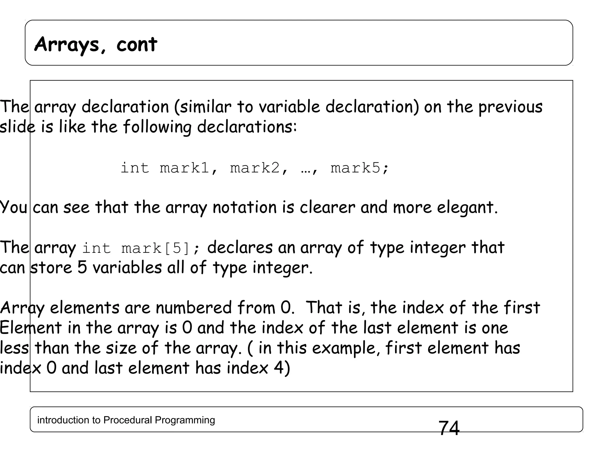 Arrays, cont The array declaration (similar to variable declaration) on the previous slide is like the following declarations: int mark1, mark2, …, mark5; You can see that the array notation is clearer and more elegant. The array int mark[5]; declares an array of type integer that can store 5 variables all of type integer. Array elements are numbered from 0. That is, the index of the first Element in the array is 0 and the index of the last element is one less than the size of the array. ( in this example, first element has index 0 and last element has index 4) introduction to Procedural Programming 74 