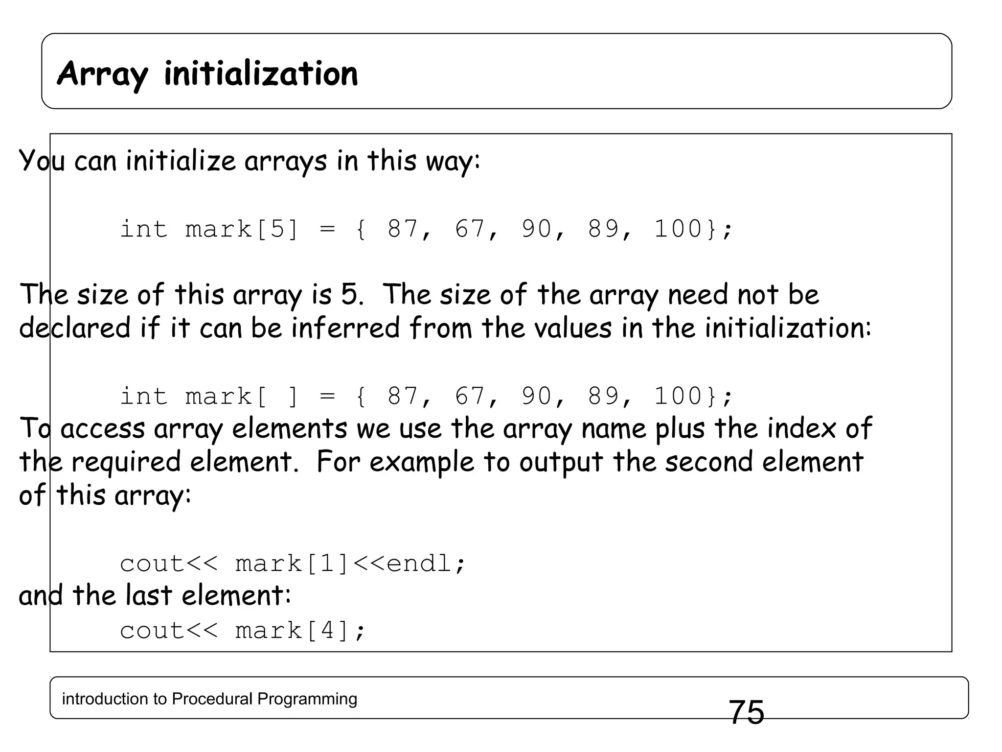 Array initialization You can initialize arrays in this way: int mark[5] = { 87, 67, 90, 89, 100}; The size of this array is 5. The size of the array need not be declared if it can be inferred from the values in the initialization: int mark[ ] = { 87, 67, 90, 89, 100}; To access array elements we use the array name plus the index of the required element. For example to output the second element of this array: cout<< mark[1]<<endl; and the last element: cout<< mark[4]; introduction to Procedural Programming 75 