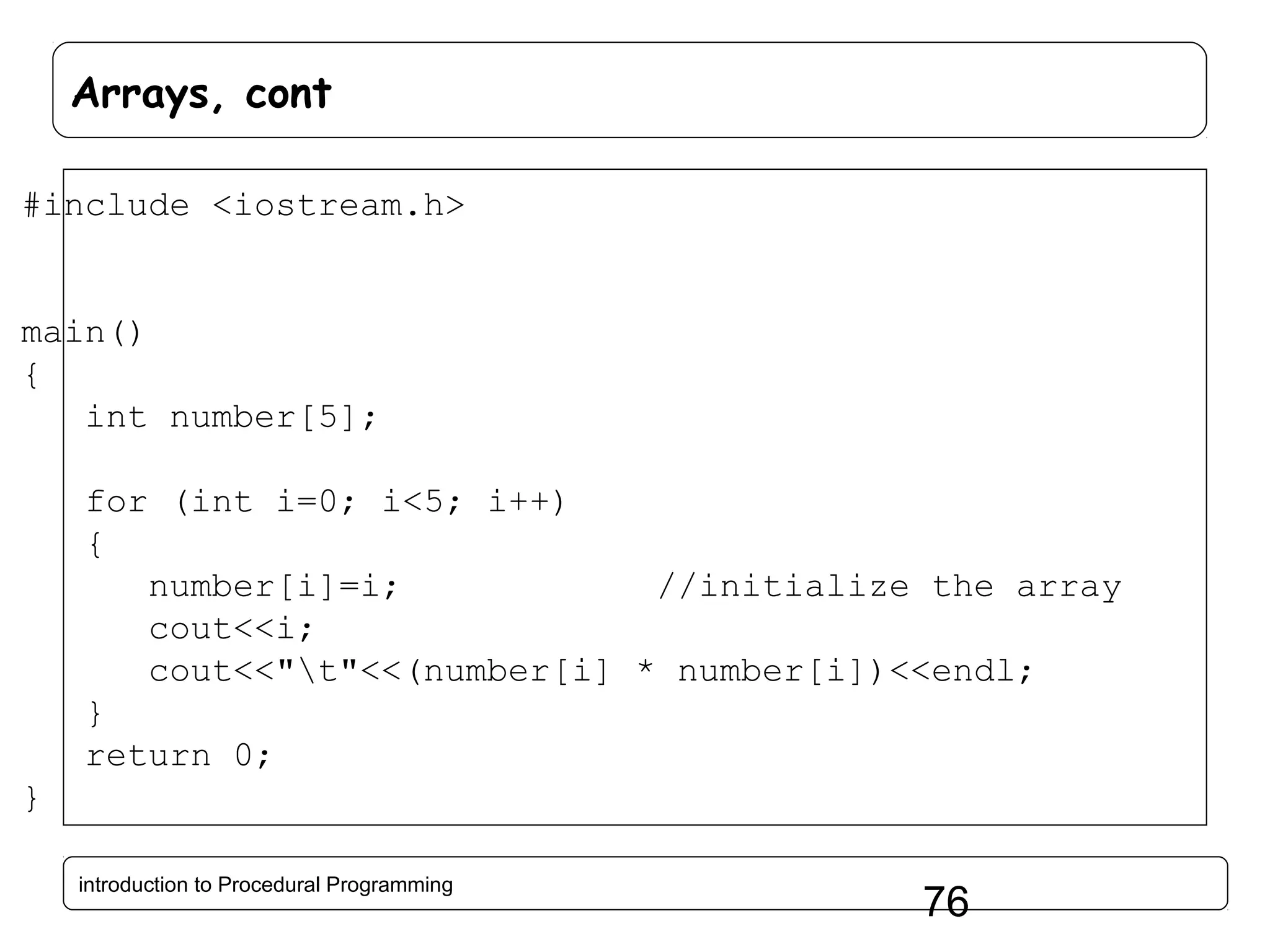 Arrays, cont #include <iostream.h> main() { int number[5]; for (int i=0; i<5; i++) { number[i]=i; //initialize the array cout<<i; cout<<"t"<<(number[i] * number[i])<<endl; } return 0; } introduction to Procedural Programming 76 
