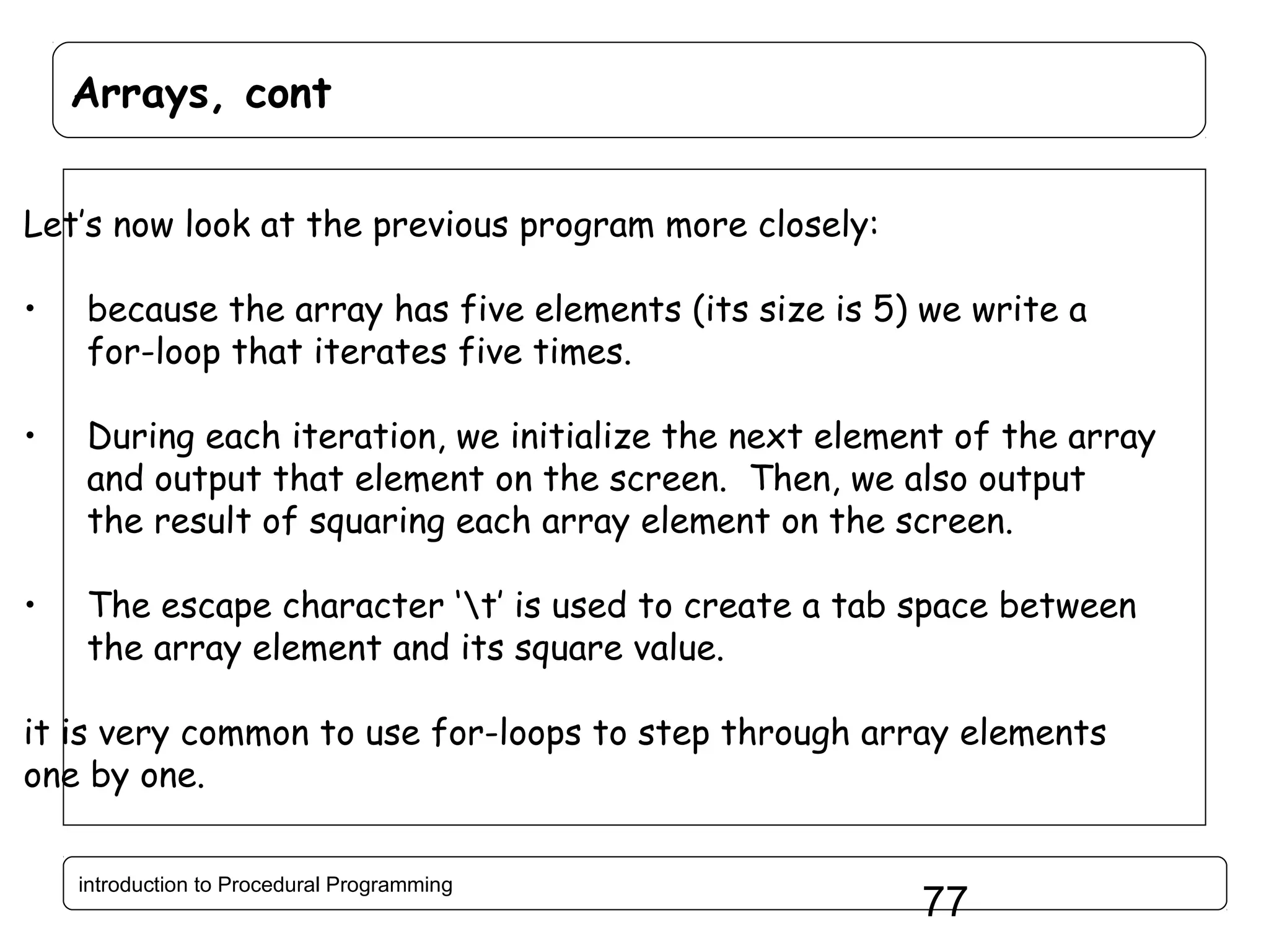 Arrays, cont Let’s now look at the previous program more closely: • because the array has five elements (its size is 5) we write a for-loop that iterates five times. • During each iteration, we initialize the next element of the array and output that element on the screen. Then, we also output the result of squaring each array element on the screen. • The escape character ‘t’ is used to create a tab space between the array element and its square value. it is very common to use for-loops to step through array elements one by one. introduction to Procedural Programming 77 