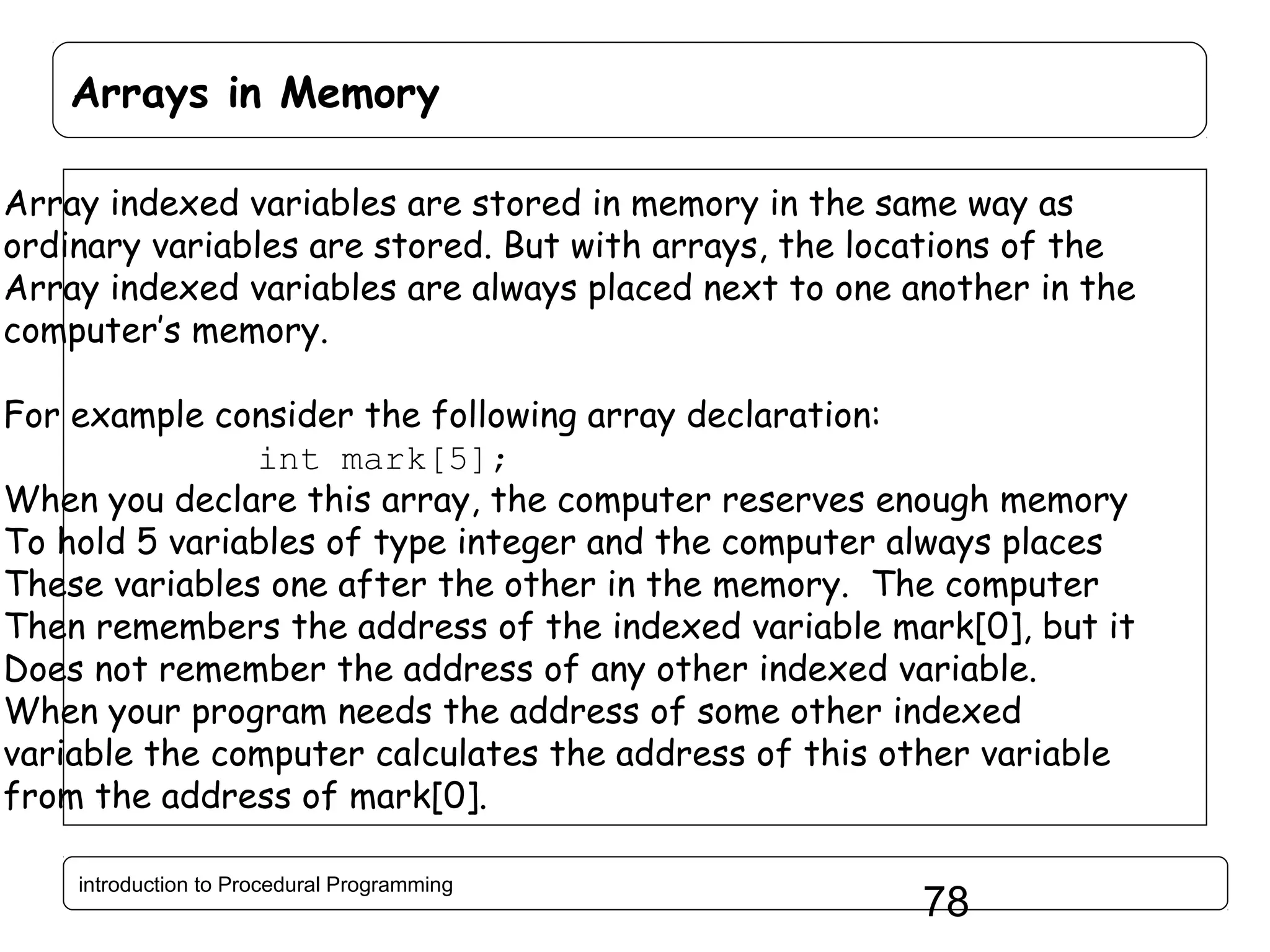 Arrays in Memory Array indexed variables are stored in memory in the same way as ordinary variables are stored. But with arrays, the locations of the Array indexed variables are always placed next to one another in the computer’s memory. For example consider the following array declaration: int mark[5]; When you declare this array, the computer reserves enough memory To hold 5 variables of type integer and the computer always places These variables one after the other in the memory. The computer Then remembers the address of the indexed variable mark[0], but it Does not remember the address of any other indexed variable. When your program needs the address of some other indexed variable the computer calculates the address of this other variable from the address of mark[0]. introduction to Procedural Programming 78 