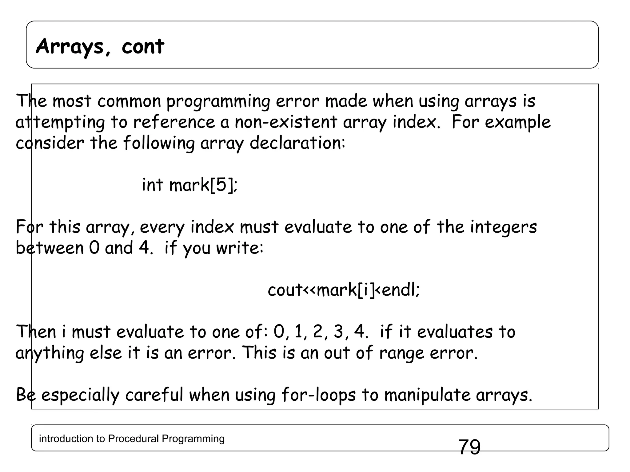 Arrays, cont The most common programming error made when using arrays is attempting to reference a non-existent array index. For example consider the following array declaration: int mark[5]; For this array, every index must evaluate to one of the integers between 0 and 4. if you write: cout<<mark[i]<endl; Then i must evaluate to one of: 0, 1, 2, 3, 4. if it evaluates to anything else it is an error. This is an out of range error. Be especially careful when using for-loops to manipulate arrays. introduction to Procedural Programming 79 
