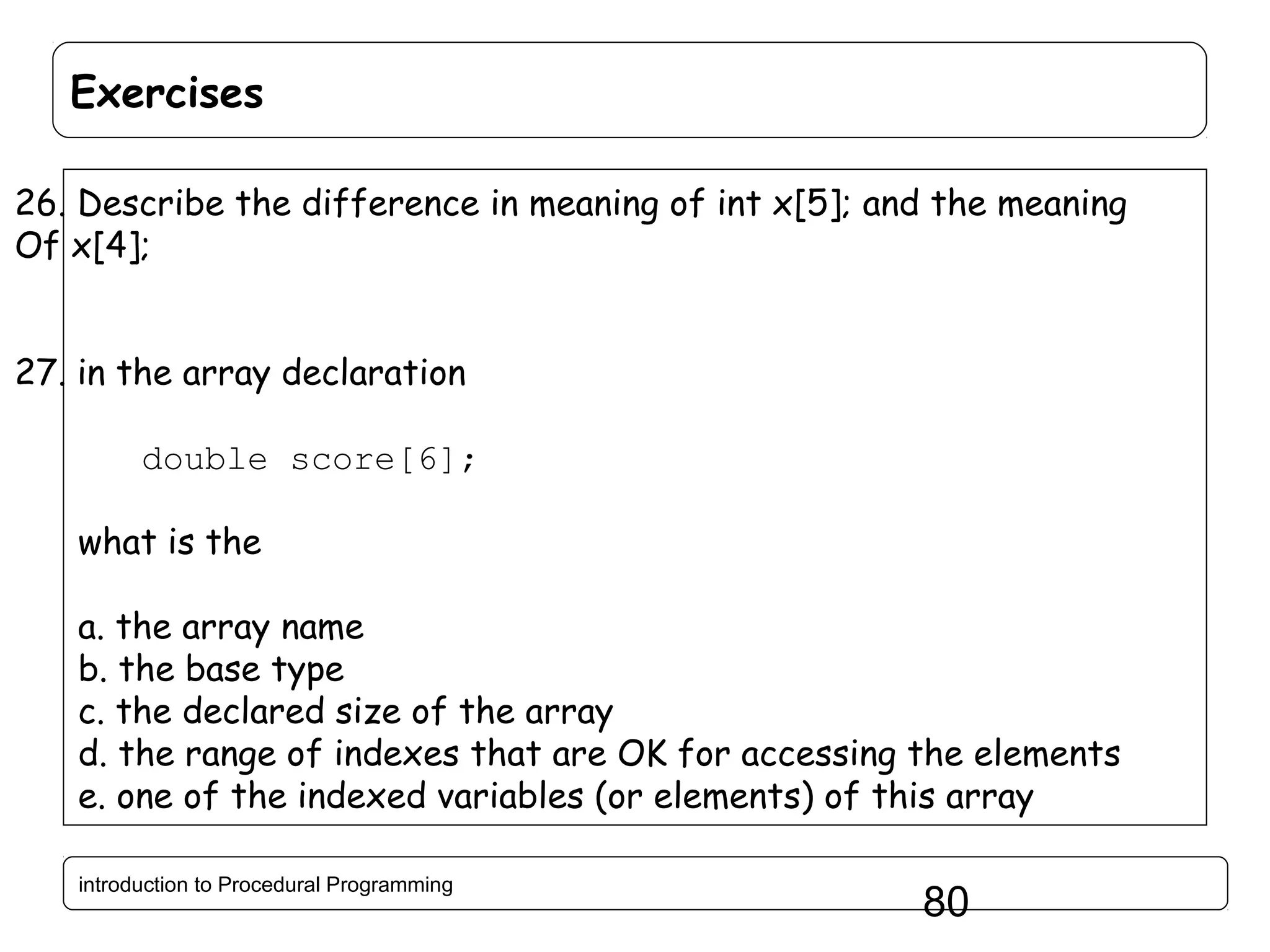 Exercises 26. Describe the difference in meaning of int x[5]; and the meaning Of x[4]; 27. in the array declaration double score[6]; what is the a. the array name b. the base type c. the declared size of the array d. the range of indexes that are OK for accessing the elements e. one of the indexed variables (or elements) of this array introduction to Procedural Programming 80 