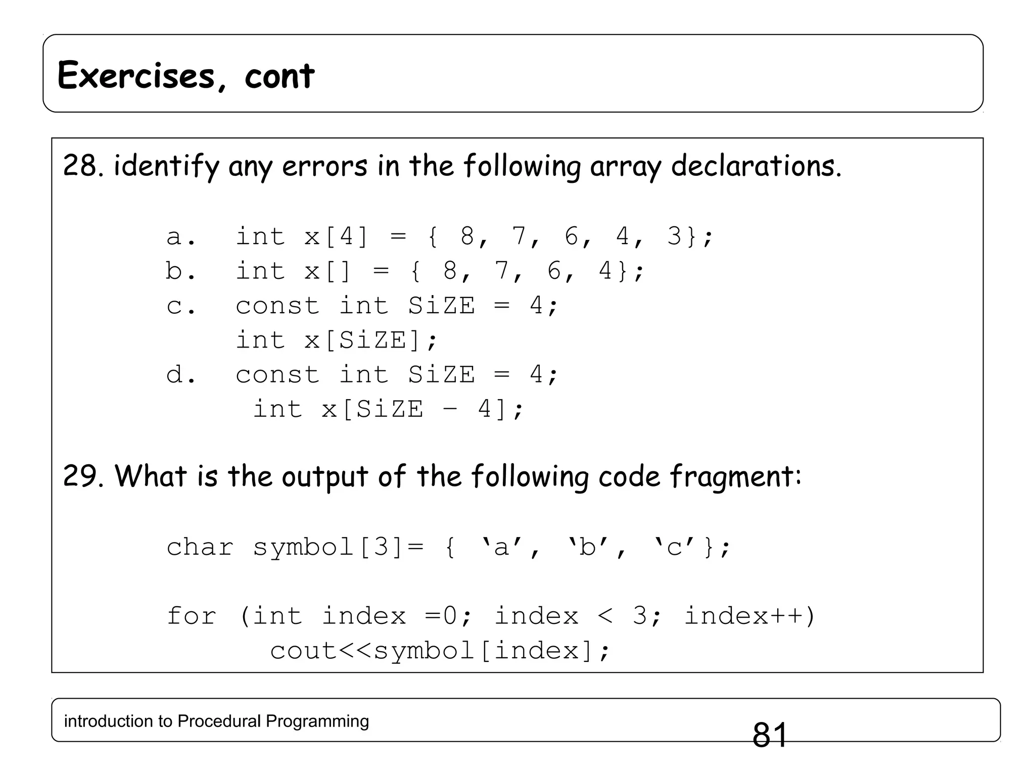Exercises, cont 28. identify any errors in the following array declarations. a. b. c. d. int x[4] = { 8, 7, 6, 4, 3}; int x[] = { 8, 7, 6, 4}; const int SiZE = 4; int x[SiZE]; const int SiZE = 4; int x[SiZE – 4]; 29. What is the output of the following code fragment: char symbol[3]= { ‘a’, ‘b’, ‘c’}; for (int index =0; index < 3; index++) cout<<symbol[index]; introduction to Procedural Programming 81 