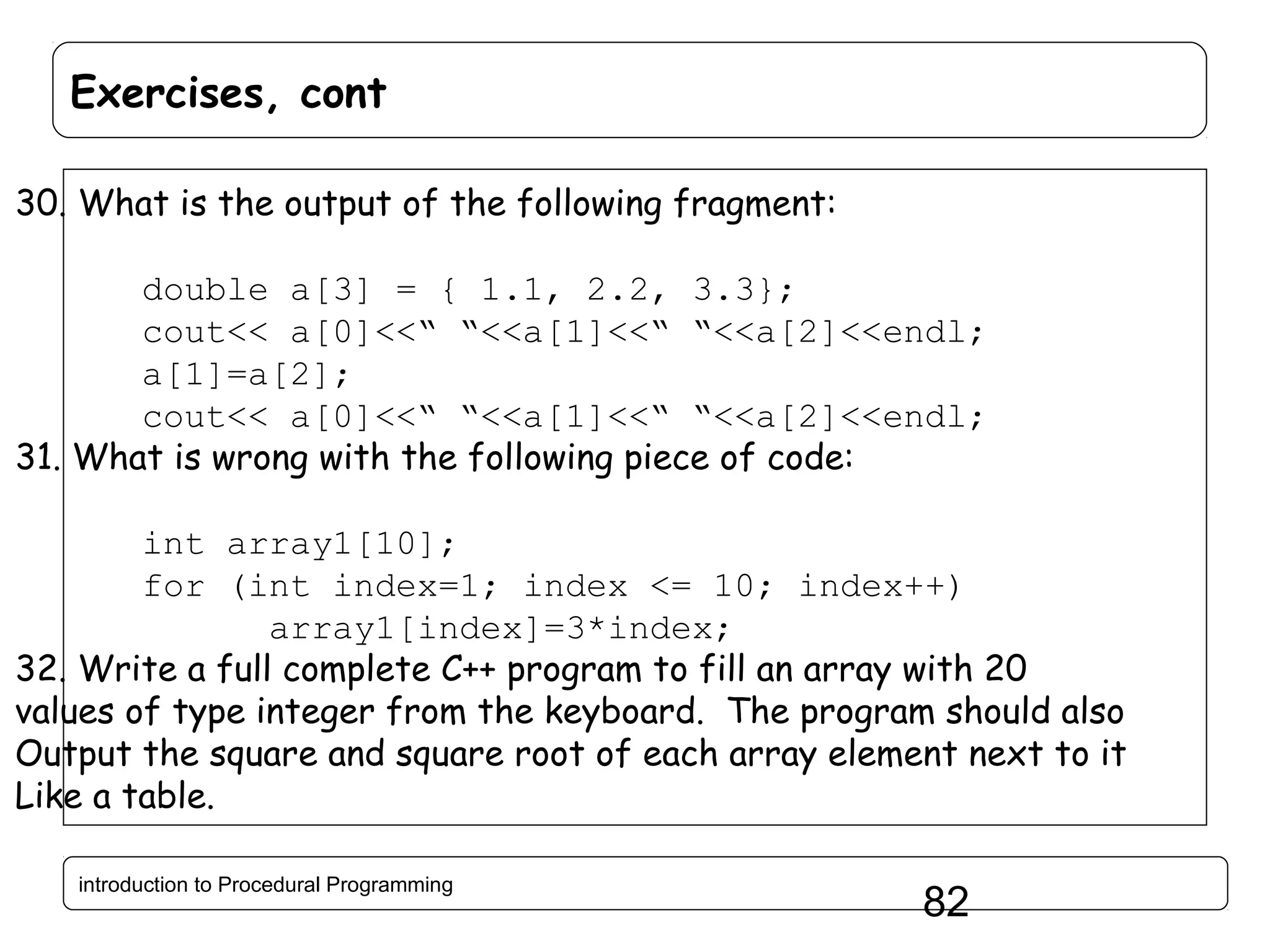 Exercises, cont 30. What is the output of the following fragment: double a[3] = { 1.1, 2.2, 3.3}; cout<< a[0]<<“ “<<a[1]<<“ “<<a[2]<<endl; a[1]=a[2]; cout<< a[0]<<“ “<<a[1]<<“ “<<a[2]<<endl; 31. What is wrong with the following piece of code: int array1[10]; for (int index=1; index <= 10; index++) array1[index]=3*index; 32. Write a full complete C++ program to fill an array with 20 values of type integer from the keyboard. The program should also Output the square and square root of each array element next to it Like a table. introduction to Procedural Programming 82 