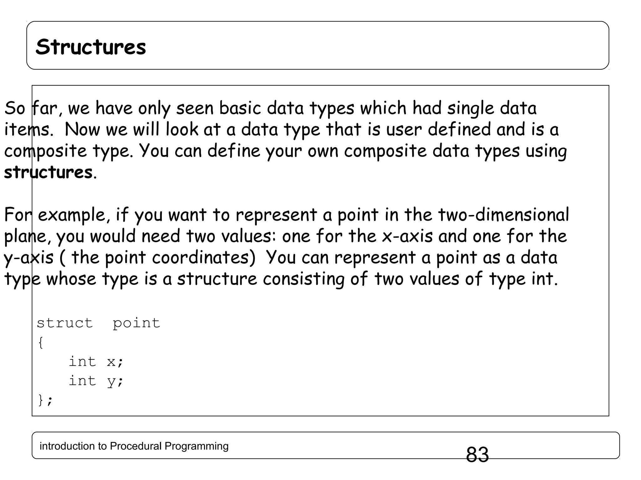 Structures So far, we have only seen basic data types which had single data items. Now we will look at a data type that is user defined and is a composite type. You can define your own composite data types using structures. For example, if you want to represent a point in the two-dimensional plane, you would need two values: one for the x-axis and one for the y-axis ( the point coordinates) You can represent a point as a data type whose type is a structure consisting of two values of type int. struct point { int x; int y; }; introduction to Procedural Programming 83 