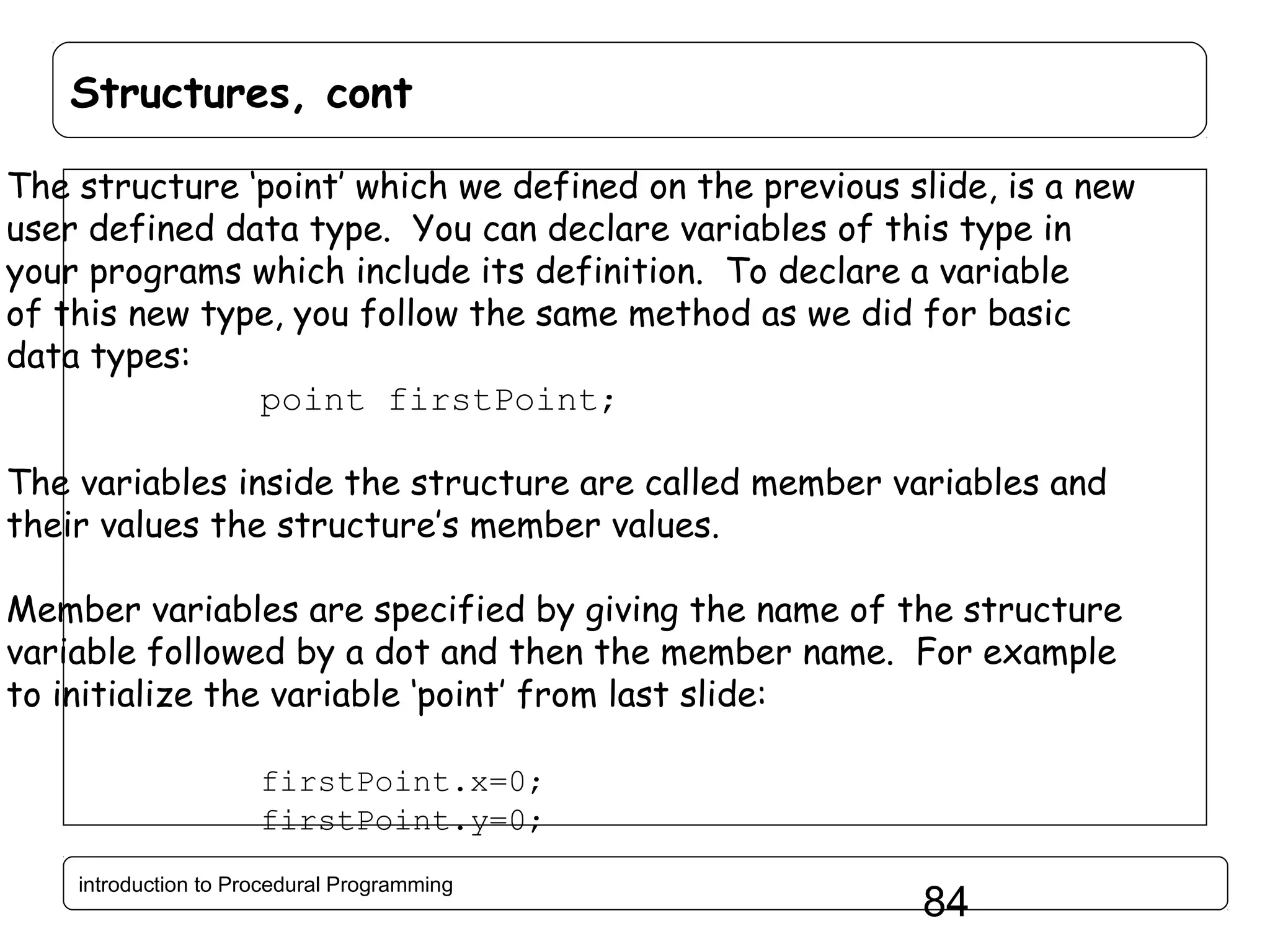 Structures, cont The structure ‘point’ which we defined on the previous slide, is a new user defined data type. You can declare variables of this type in your programs which include its definition. To declare a variable of this new type, you follow the same method as we did for basic data types: point firstPoint; The variables inside the structure are called member variables and their values the structure’s member values. Member variables are specified by giving the name of the structure variable followed by a dot and then the member name. For example to initialize the variable ‘point’ from last slide: firstPoint.x=0; firstPoint.y=0; introduction to Procedural Programming 84 