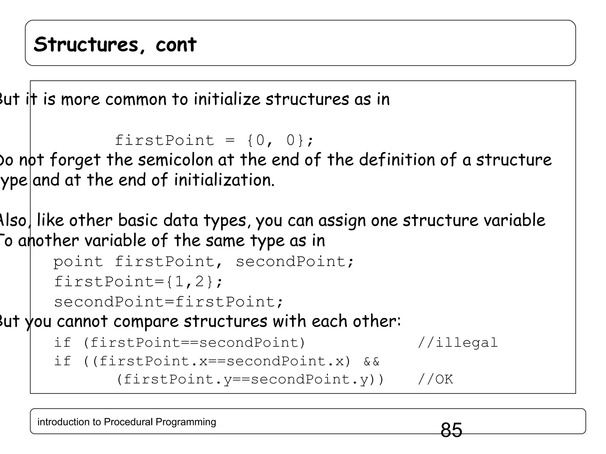 Structures, cont But it is more common to initialize structures as in firstPoint = {0, 0}; Do not forget the semicolon at the end of the definition of a structure type and at the end of initialization. Also, like other basic data types, you can assign one structure variable To another variable of the same type as in point firstPoint, secondPoint; firstPoint={1,2}; secondPoint=firstPoint; But you cannot compare structures with each other: if (firstPoint==secondPoint) if ((firstPoint.x==secondPoint.x) && (firstPoint.y==secondPoint.y)) introduction to Procedural Programming //illegal //OK 85 