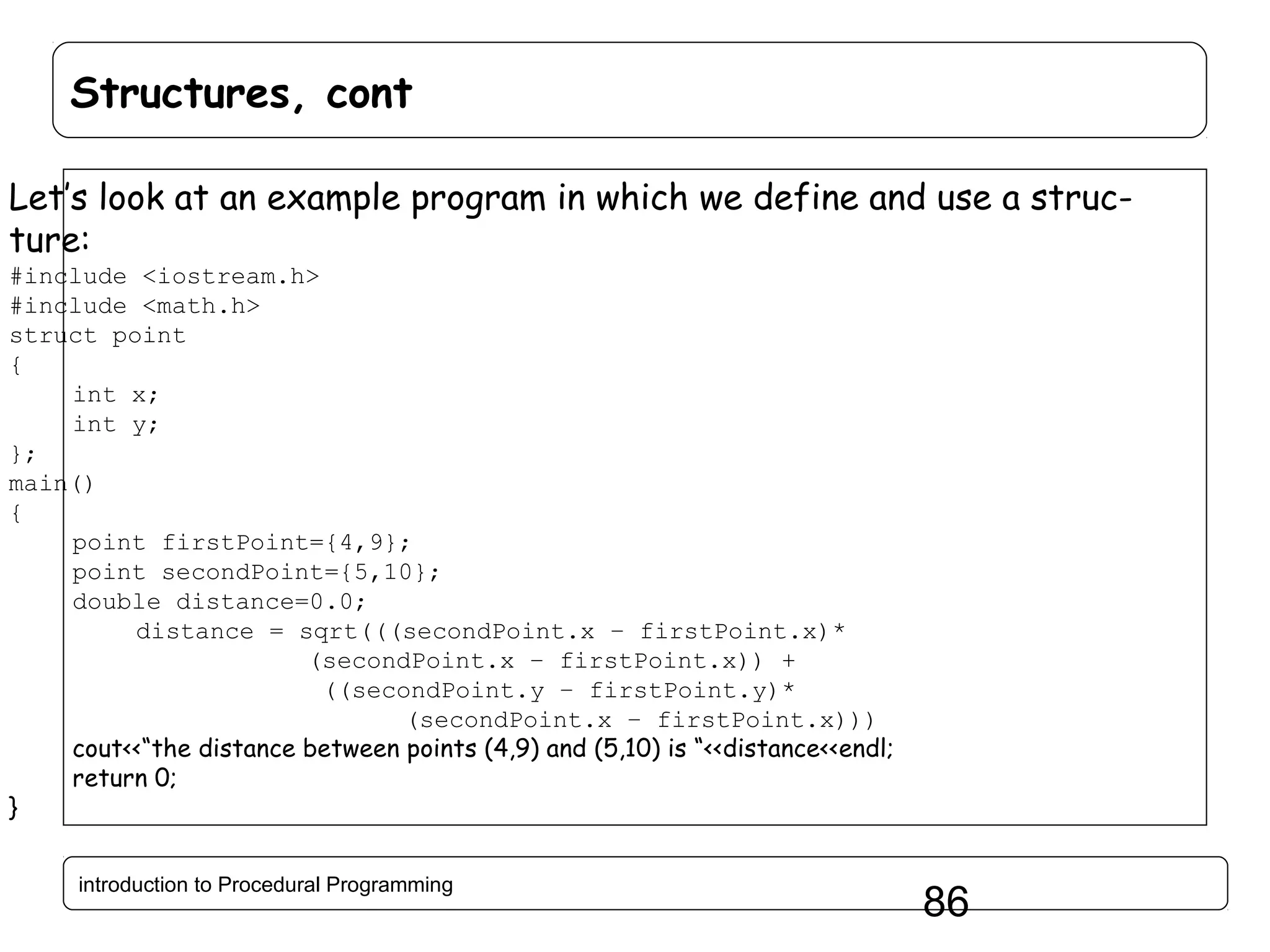 Structures, cont Let’s look at an example program in which we define and use a structure: #include <iostream.h> #include <math.h> struct point { int x; int y; }; main() { point firstPoint={4,9}; point secondPoint={5,10}; double distance=0.0; distance = sqrt(((secondPoint.x – firstPoint.x)* (secondPoint.x – firstPoint.x)) + ((secondPoint.y – firstPoint.y)* (secondPoint.x – firstPoint.x))) cout<<“the distance between points (4,9) and (5,10) is “<<distance<<endl; return 0; } introduction to Procedural Programming 86 