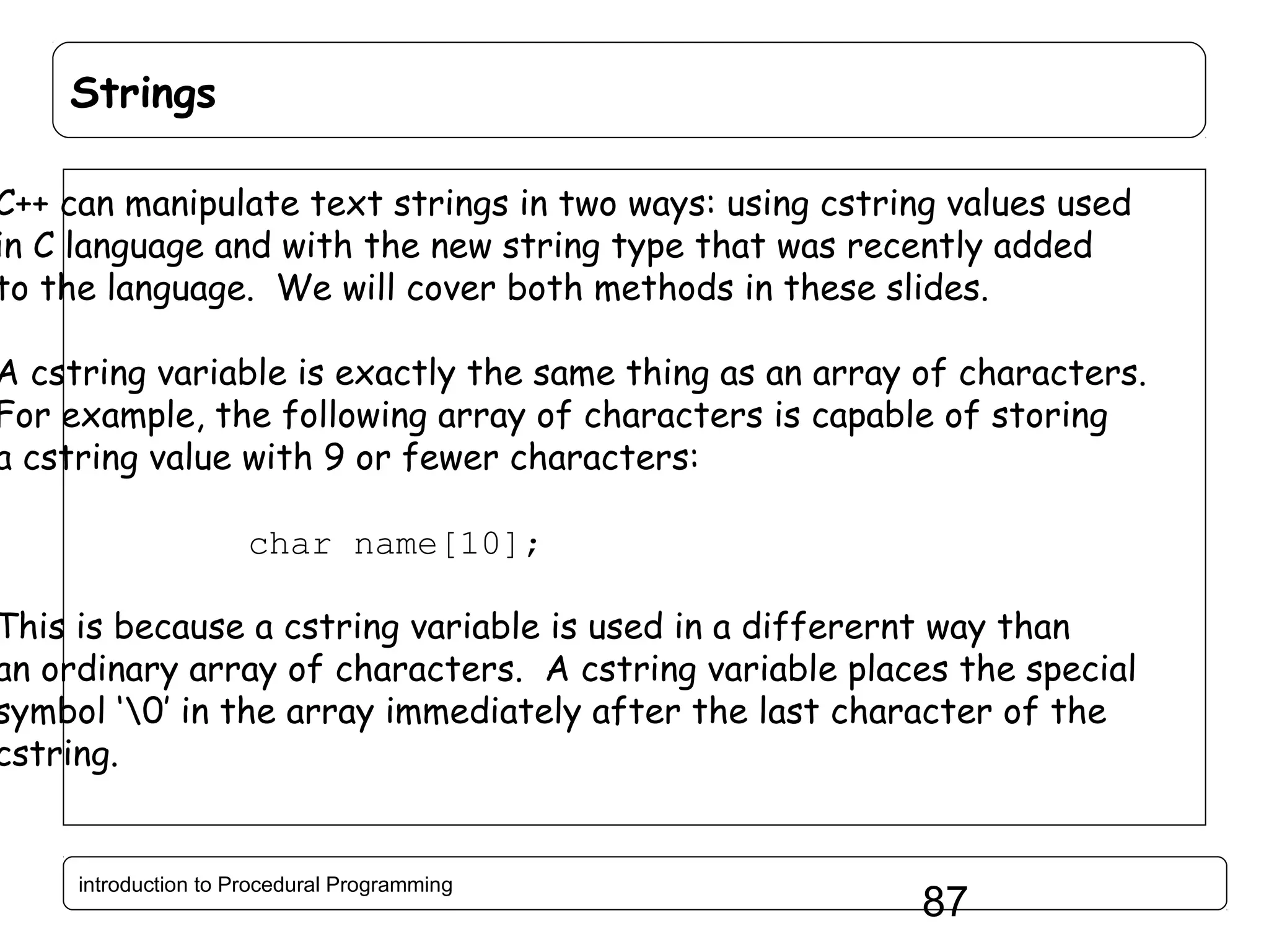 Strings C++ can manipulate text strings in two ways: using cstring values used in C language and with the new string type that was recently added to the language. We will cover both methods in these slides. A cstring variable is exactly the same thing as an array of characters. For example, the following array of characters is capable of storing a cstring value with 9 or fewer characters: char name[10]; This is because a cstring variable is used in a differernt way than an ordinary array of characters. A cstring variable places the special symbol ‘0’ in the array immediately after the last character of the cstring. introduction to Procedural Programming 87 