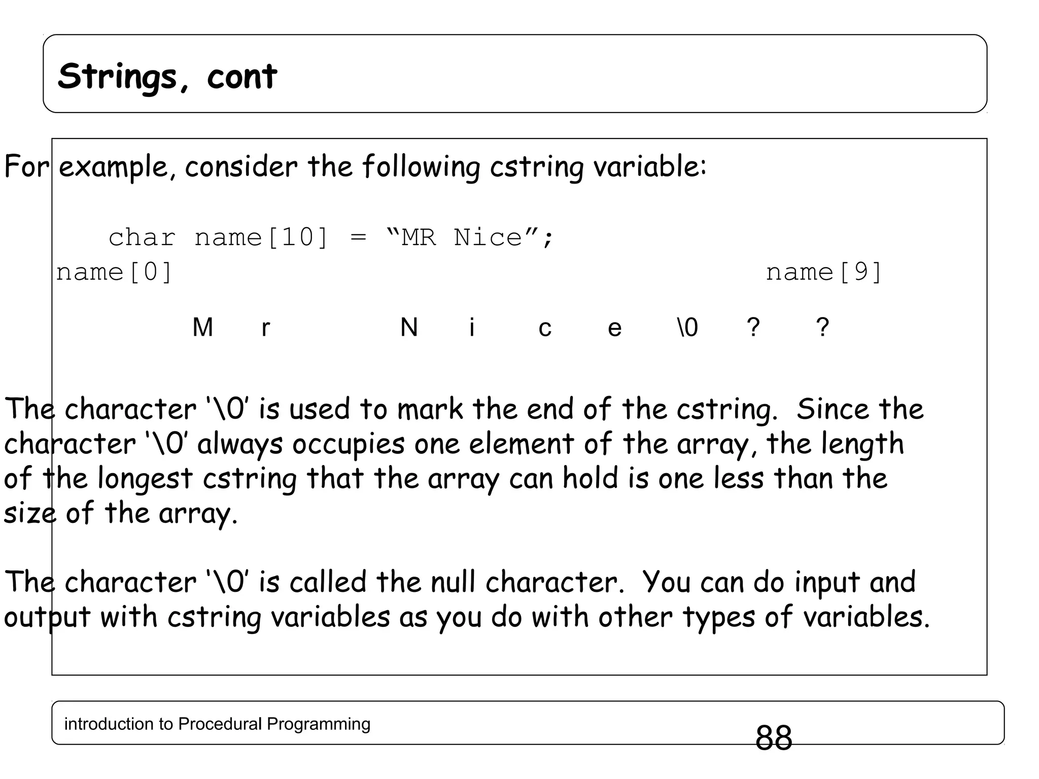 Strings, cont For example, consider the following cstring variable: char name[10] = “MR Nice”; name[0] M r N i c name[9] e 0 ? ? The character ‘0’ is used to mark the end of the cstring. Since the character ‘0’ always occupies one element of the array, the length of the longest cstring that the array can hold is one less than the size of the array. The character ‘0’ is called the null character. You can do input and output with cstring variables as you do with other types of variables. introduction to Procedural Programming 88 