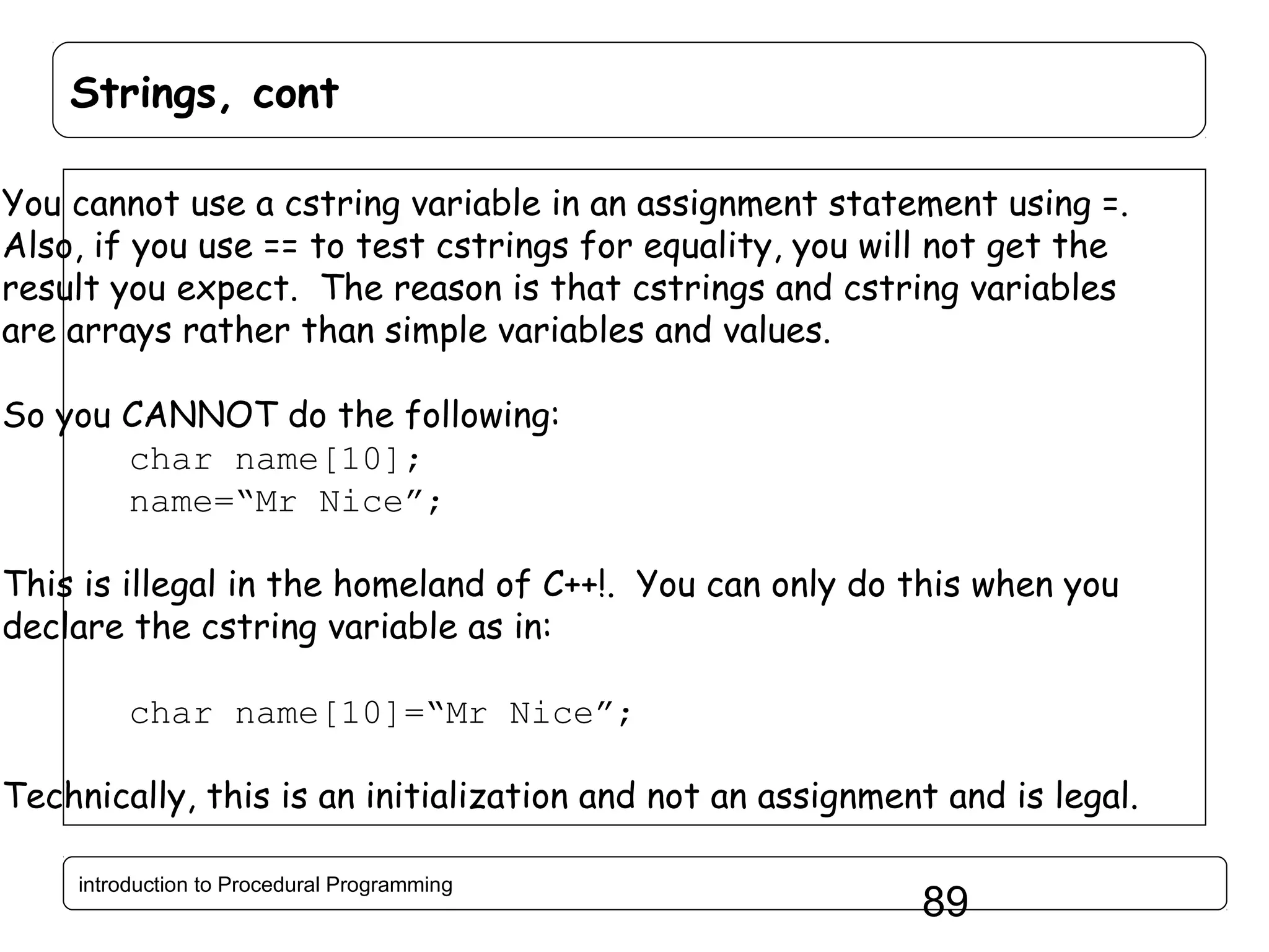 Strings, cont You cannot use a cstring variable in an assignment statement using =. Also, if you use == to test cstrings for equality, you will not get the result you expect. The reason is that cstrings and cstring variables are arrays rather than simple variables and values. So you CANNOT do the following: char name[10]; name=“Mr Nice”; This is illegal in the homeland of C++!. You can only do this when you declare the cstring variable as in: char name[10]=“Mr Nice”; Technically, this is an initialization and not an assignment and is legal. introduction to Procedural Programming 89 