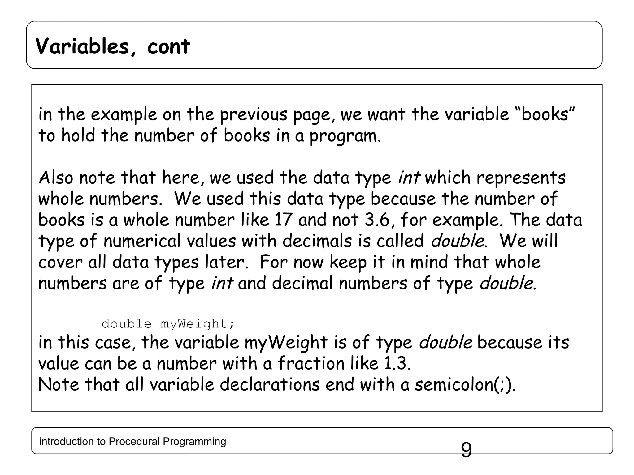 Variables, cont in the example on the previous page, we want the variable “books” to hold the number of books in a program. Also note that here, we used the data type int which represents whole numbers. We used this data type because the number of books is a whole number like 17 and not 3.6, for example. The data type of numerical values with decimals is called double. We will cover all data types later. For now keep it in mind that whole numbers are of type int and decimal numbers of type double. double myWeight; in this case, the variable myWeight is of type double because its value can be a number with a fraction like 1.3. Note that all variable declarations end with a semicolon(;). introduction to Procedural Programming 9 