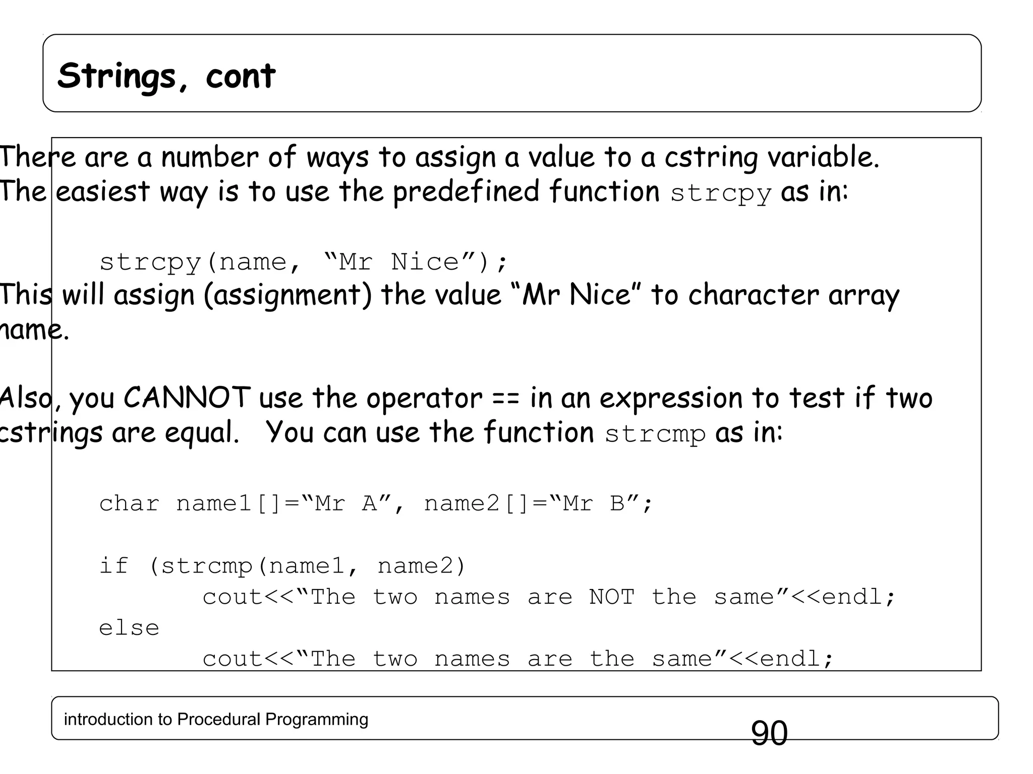 Strings, cont There are a number of ways to assign a value to a cstring variable. The easiest way is to use the predefined function strcpy as in: strcpy(name, “Mr Nice”); This will assign (assignment) the value “Mr Nice” to character array name. Also, you CANNOT use the operator == in an expression to test if two cstrings are equal. You can use the function strcmp as in: char name1[]=“Mr A”, name2[]=“Mr B”; if (strcmp(name1, name2) cout<<“The two names are NOT the same”<<endl; else cout<<“The two names are the same”<<endl; introduction to Procedural Programming 90 