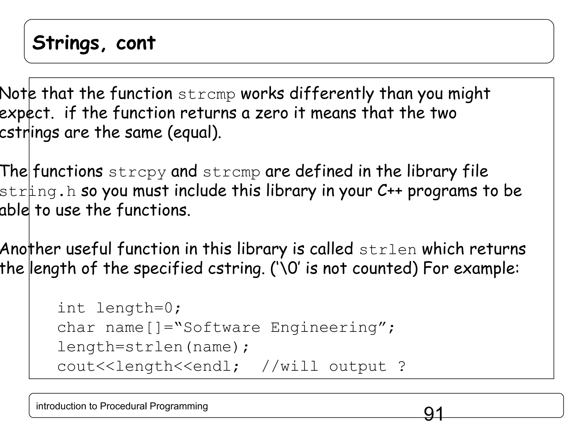 Strings, cont Note that the function strcmp works differently than you might expect. if the function returns a zero it means that the two cstrings are the same (equal). The functions strcpy and strcmp are defined in the library file string.h so you must include this library in your C++ programs to be able to use the functions. Another useful function in this library is called strlen which returns the length of the specified cstring. (‘0’ is not counted) For example: int length=0; char name[]=“Software Engineering”; length=strlen(name); cout<<length<<endl; //will output ? introduction to Procedural Programming 91 
