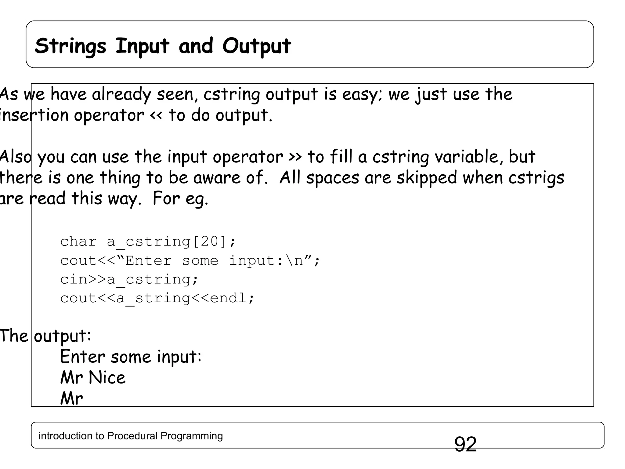 Strings Input and Output As we have already seen, cstring output is easy; we just use the insertion operator << to do output. Also you can use the input operator >> to fill a cstring variable, but there is one thing to be aware of. All spaces are skipped when cstrigs are read this way. For eg. char a_cstring[20]; cout<<“Enter some input:n”; cin>>a_cstring; cout<<a_string<<endl; The output: Enter some input: Mr Nice Mr introduction to Procedural Programming 92 
