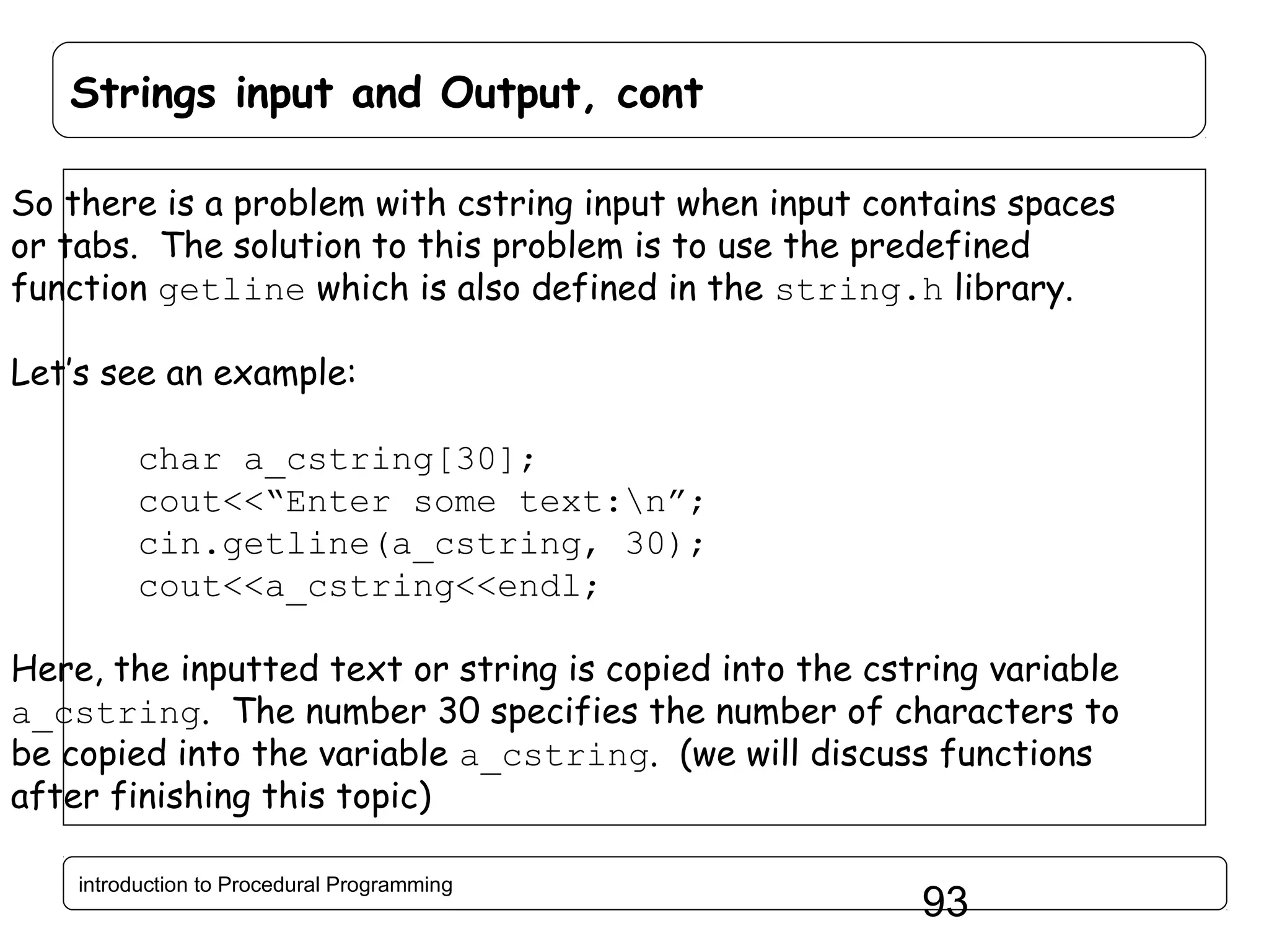 Strings input and Output, cont So there is a problem with cstring input when input contains spaces or tabs. The solution to this problem is to use the predefined function getline which is also defined in the string.h library. Let’s see an example: char a_cstring[30]; cout<<“Enter some text:n”; cin.getline(a_cstring, 30); cout<<a_cstring<<endl; Here, the inputted text or string is copied into the cstring variable a_cstring. The number 30 specifies the number of characters to be copied into the variable a_cstring. (we will discuss functions after finishing this topic) introduction to Procedural Programming 93 