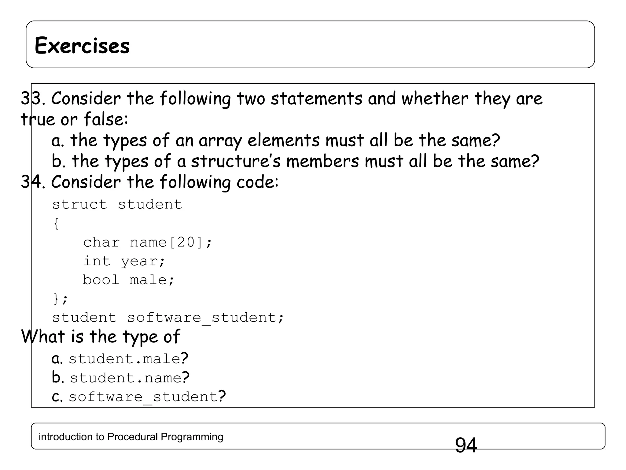 Exercises 33. Consider the following two statements and whether they are true or false: a. the types of an array elements must all be the same? b. the types of a structure’s members must all be the same? 34. Consider the following code: struct student { char name[20]; int year; bool male; }; student software_student; What is the type of a. student.male? b. student.name? c. software_student? introduction to Procedural Programming 94 