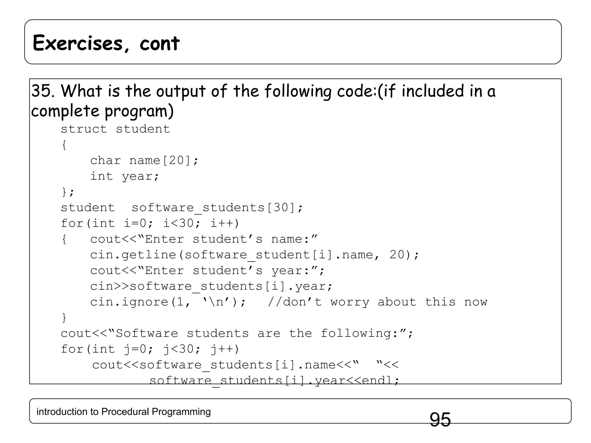 Exercises, cont 35. What is the output of the following code:(if included in a complete program) struct student { char name[20]; int year; }; student software_students[30]; for(int i=0; i<30; i++) { cout<<“Enter student’s name:” cin.getline(software_student[i].name, 20); cout<<“Enter student’s year:”; cin>>software_students[i].year; cin.ignore(1, ‘n’); //don’t worry about this now } cout<<“Software students are the following:”; for(int j=0; j<30; j++) cout<<software_students[i].name<<“ “<< software_students[i].year<<endl; introduction to Procedural Programming 95 