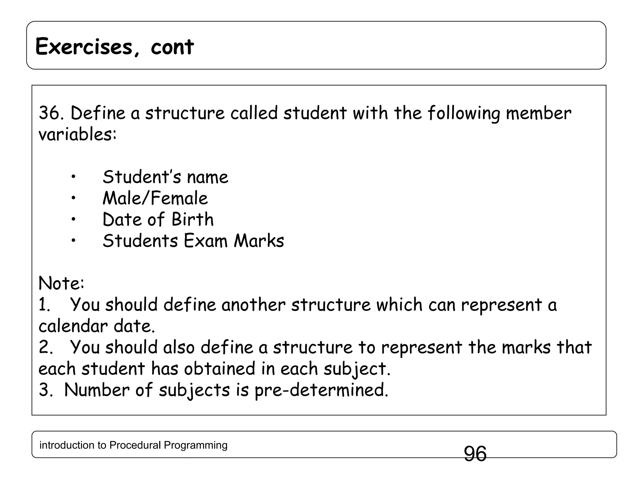 Exercises, cont 36. Define a structure called student with the following member variables: • • • • Student’s name Male/Female Date of Birth Students Exam Marks Note: 1. You should define another structure which can represent a calendar date. 2. You should also define a structure to represent the marks that each student has obtained in each subject. 3. Number of subjects is pre-determined. introduction to Procedural Programming 96 