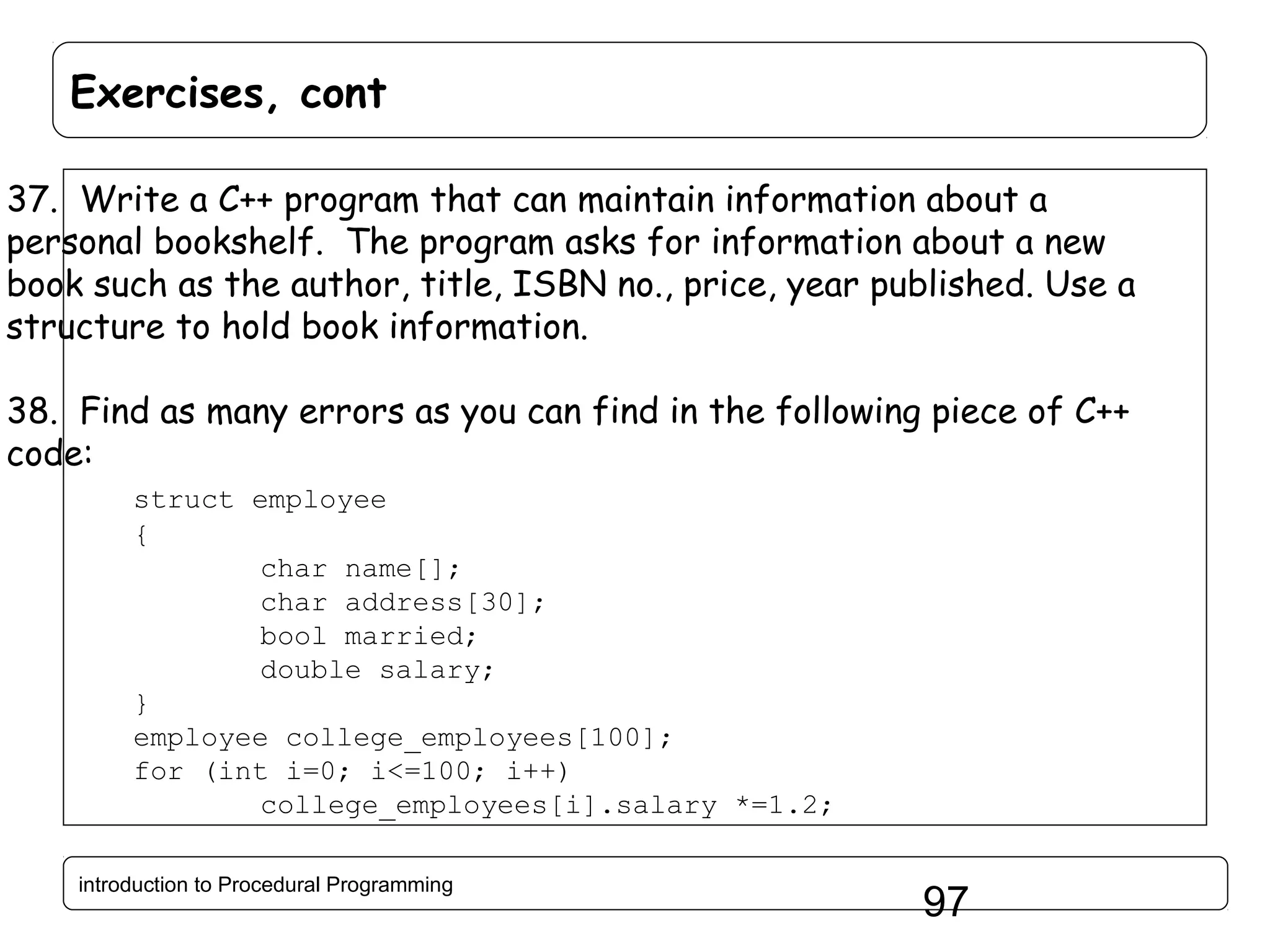 Exercises, cont 37. Write a C++ program that can maintain information about a personal bookshelf. The program asks for information about a new book such as the author, title, ISBN no., price, year published. Use a structure to hold book information. 38. Find as many errors as you can find in the following piece of C++ code: struct employee { char name[]; char address[30]; bool married; double salary; } employee college_employees[100]; for (int i=0; i<=100; i++) college_employees[i].salary *=1.2; introduction to Procedural Programming 97 