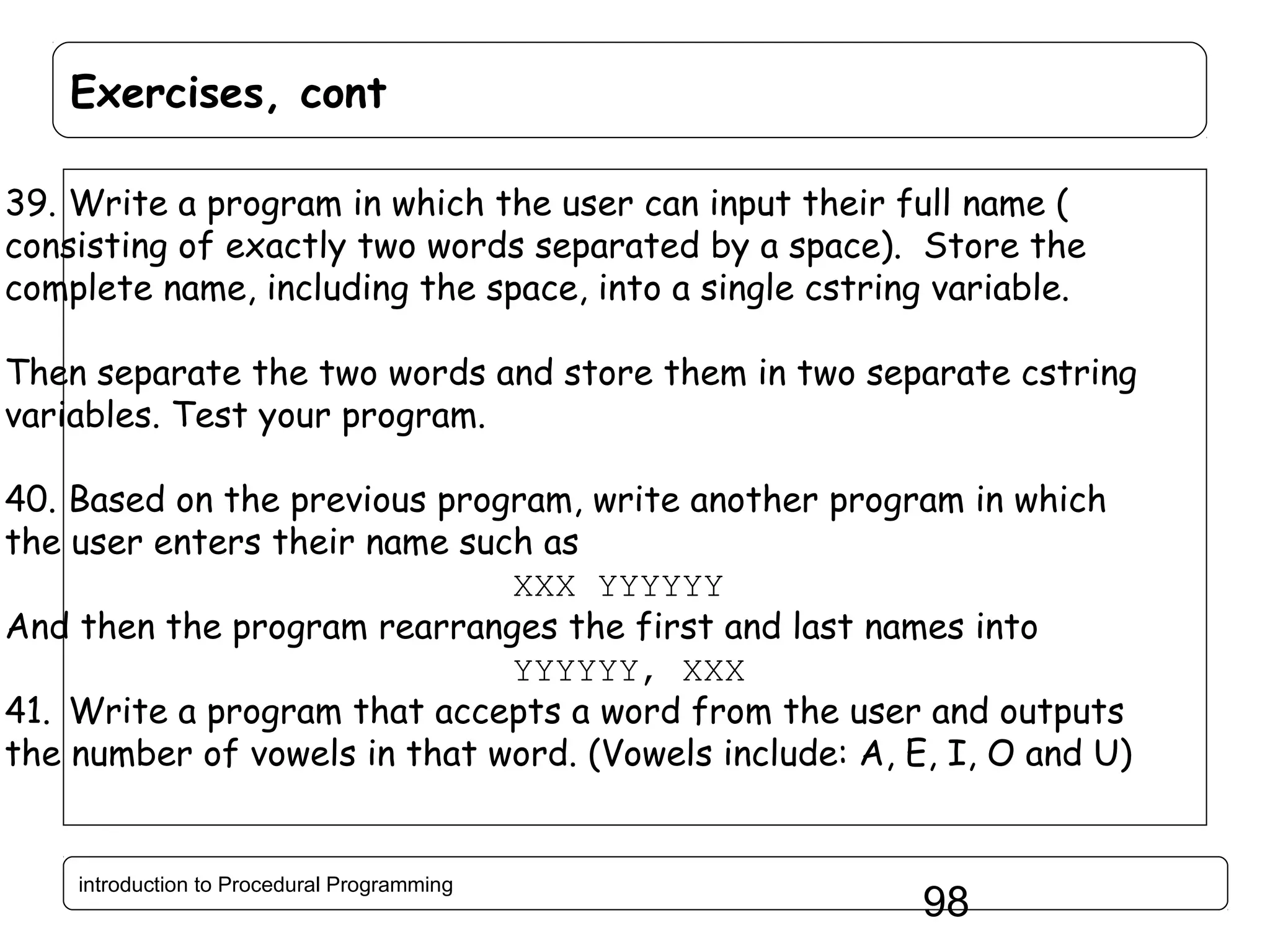 Exercises, cont 39. Write a program in which the user can input their full name ( consisting of exactly two words separated by a space). Store the complete name, including the space, into a single cstring variable. Then separate the two words and store them in two separate cstring variables. Test your program. 40. Based on the previous program, write another program in which the user enters their name such as XXX YYYYYY And then the program rearranges the first and last names into YYYYYY, XXX 41. Write a program that accepts a word from the user and outputs the number of vowels in that word. (Vowels include: A, E, I, O and U) introduction to Procedural Programming 98 