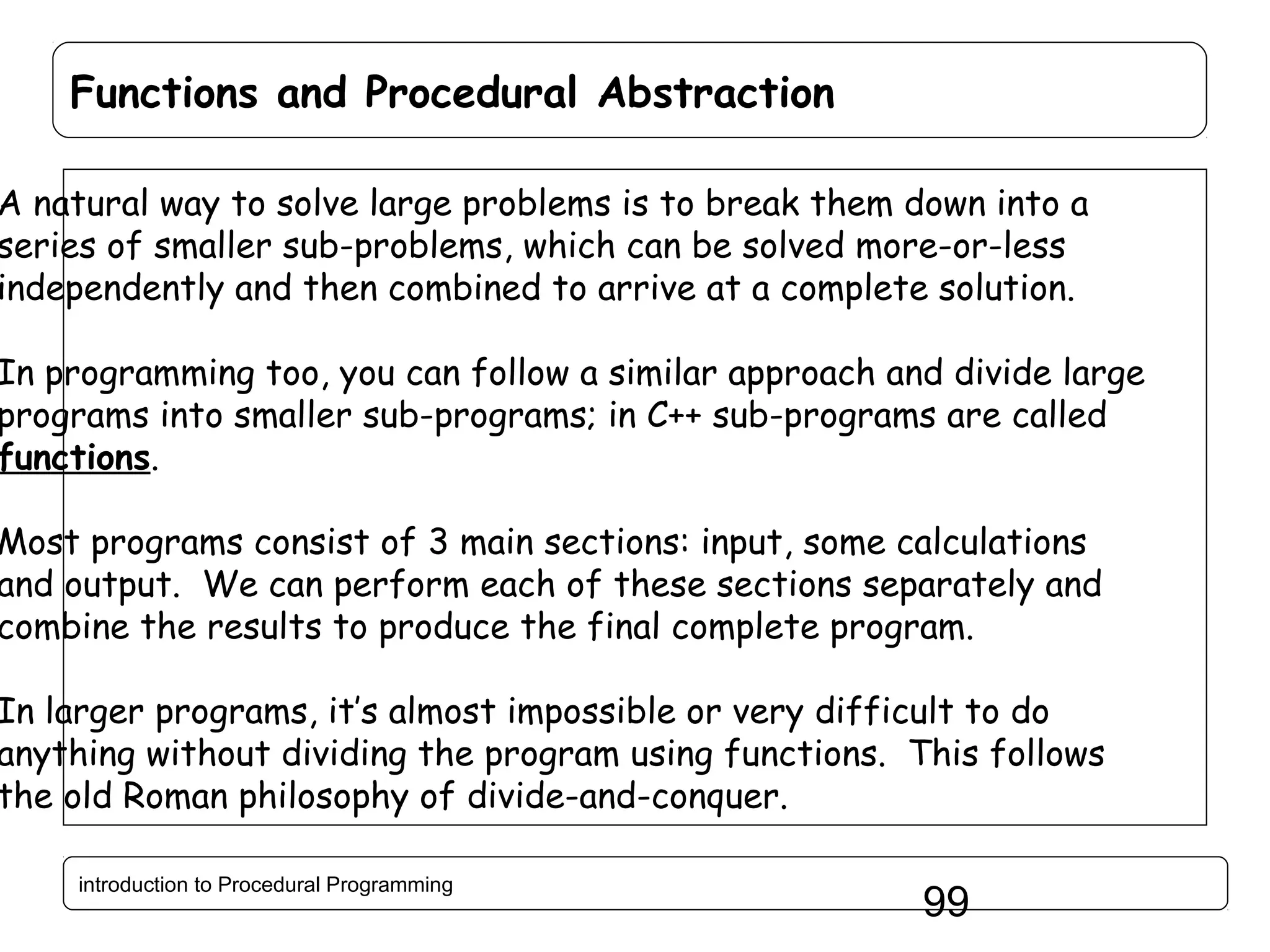 Functions and Procedural Abstraction A natural way to solve large problems is to break them down into a series of smaller sub-problems, which can be solved more-or-less independently and then combined to arrive at a complete solution. In programming too, you can follow a similar approach and divide large programs into smaller sub-programs; in C++ sub-programs are called functions. Most programs consist of 3 main sections: input, some calculations and output. We can perform each of these sections separately and combine the results to produce the final complete program. In larger programs, it’s almost impossible or very difficult to do anything without dividing the program using functions. This follows the old Roman philosophy of divide-and-conquer. introduction to Procedural Programming 99 